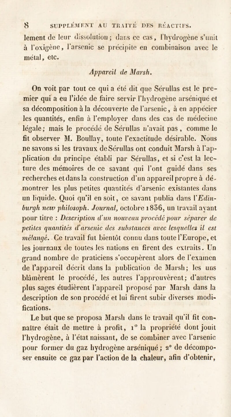 lement de leur dissoliiiioii; (l;u;s ce cas, l’Iiydroffène s’imii à l’oxigène, l’arscnic se précipite en combinaison avec le métal, etc. Appareil de Marsh. On voit par tout ce qui a été dit que Sérullas est le pre¬ mier qui a eu l’idée de faire servir l’iiydrogène arséniqué et sa décomposition à la découverte de l’arsenic, à en appécier les quantités, enfin à l’employer dans des cas de médecine lé{jale; mais le procédé de Sérullas n’avait pas , comme le fit observer M. Boullay, toute l’exactitude désirable. Nous ne savons si les travaux de Sérullas ont conduit Marsh à l’ap¬ plication du principe établi par Sérullas, et si c’est la lec¬ ture des mémoires de ce savant qui l’ont g^uidé dans ses recherches et dans la construction d’un appareil propre à dé¬ montrer les plus petites quantités d’arsenic existantes dans un liquide. Quoi qu’il en soit, ce savant publia dans VEdin- biirgh netv pliilosoph. Journal, octobre i836, un travail ayant pour titre : Descriplion d’un nouveau procédé pour séparer de petites quantités d’arsenic des substances avec lesquelles il est mélangé. Ce travail fut bientôt connu dans toute l’Europe, et les journaux de toutes les nations en firent des extraits. Un grand nombre de praticiens s’occupèrent alors de l’examen de l’appareil décrit dans la publication de Marsh; les uns blâmèrent le procédé, les autres l’approuvèrent; d’autres plus sages étudièrent l’appareil proposé par Marsh dans la description de son procédé et lui firent subir diverses modi¬ fications. Le but que se proposa Marsh dans le travail qu’il fit con¬ naître était de mettre à profit, la propriété dont jouit l’hydrogène, à l’état naissant, de se combiner avec l’arsenic pour former du gaz hydrogène arséniqué ; 2® de décompo¬ ser ensuite ce gaz par l’action de la chaleur, afin d’obtenir.