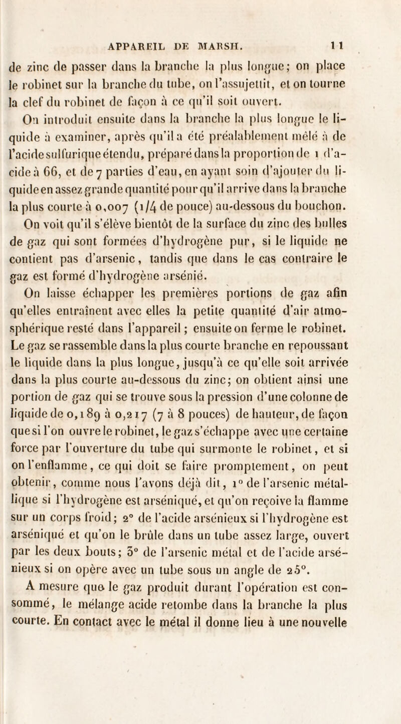 de zinc de passer dans la brandie la pins lüiijpic; on place le robinet sur la brandie du tube, on rassujeliit, et on tourne la clef du robinet de façon à ce qu’il soit ouvert. On introduit ensuite dans la branche la plus lon{}ue le li¬ quide à examiner, après ipril a été préalableineni mélé à de l’acide sulfurique étendu, préparé dans la proportion de i d’a¬ cide à 66, et de 7 parties d’eau, en ayant soin d’ajouter du li- quideenassezgrande quantité pour qu’il arrive dans la branche la plus courte à 0,007 (W4 de pouce) au-dessous du bouchon. On voit qu’il s’élève bientôt de la surface du zinc des bulles de gaz qui sont formées d’hydrogène pur, si le liquide ne contient pas d’arsenic, tandis que dans le cas contraire le gaz est formé d’hydrogène arsénié. On laisse échapper les premières portions de gaz afin qu’elles entraînent avec elles la petite quantité d'air atmo¬ sphérique resté dans l’appareil ; ensuite on ferme le robinet. Le gaz se rassemble dans la plus courte branche en repoussant le liquide dans la plus longue, jusqu’à ce qu’elle soit arrivée dans la plus courte au-dessous du zinc; on obtient ainsi une portion de gaz qui se trouve sous la pression d’une colonne de liquide de o, 189 à 0,217 (708 pouces) de hauteur, de façon quesll’on ouvre le robinet, le gaz s’échappe avec une certaine force par l'ouverture du tube qui surmonte le robinet, et si on l’enflamme, ce qui doit se faire promptement, on peut obtenir, comme nous l’avons déjà dit, 1° de l’arsenic métal¬ lique si l’hydrogène est arséniqué,ei qu’on reçoive la flamme sur un corps froid; 2“ de l’acide arsénieux si l’hydrogène est arséniqué et qu’on le brûle dans un tube assez large, ouvert par les deux bouts; 3“ de l’arsenic métal et de l’acide arsé¬ nieux si on opère avec un tube sous un angle de 2.5“. A mesure quo le gaz produit durant l’opération est con¬ sommé, le mélange acide retombe dans la branche la plus courte. En contact avec le métal il donne lieu à une nouvelle