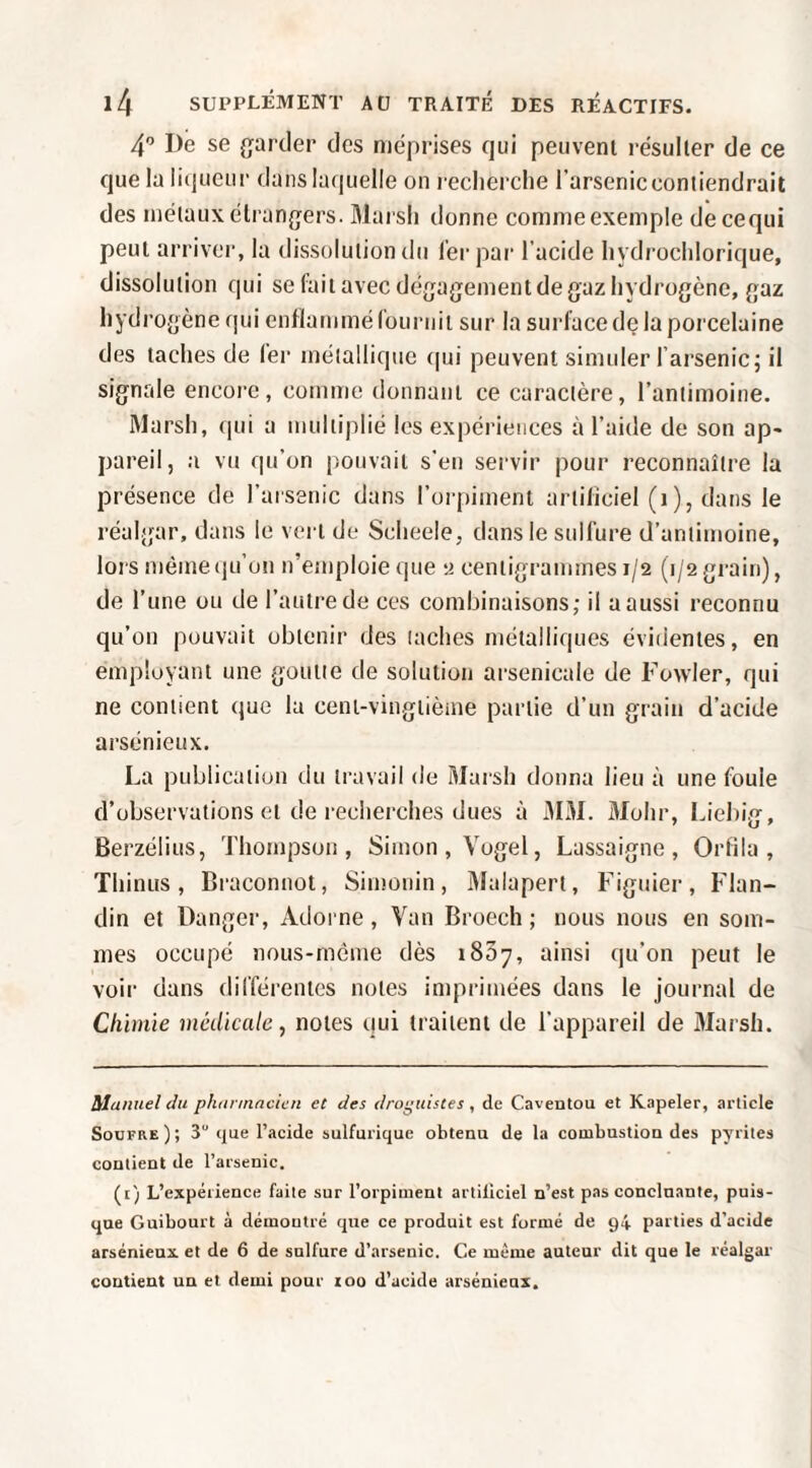 4” De se garder des méprises qui peuvent i-ésulter de ce que la li(jueui' dans laquelle on reclierclie l’arseniccontiendrait des métaux étrangers. 31ai sli donne comme exemple decequi peut arriver, la dissolution du fer par l’acide liydrochlorique, dissolution qui se fait avec dégagement de gaz hydrogène, gaz hydrogène qui enflammé fournit sur la surface de la porcelaine des taches de fer métallique (|ui peuvent simtder farsenic; il signale encore, comme donnant ce caractère, l’antimoine. Marsh, qui a multiplié les expériences à l’aide de son ap¬ pareil, a vu qu’on pouvait s'en servir pour reconnaître la présence de l’arsenic dans l’orpiment artificiel (i), dans le réalgar, dans le vert de Scheele, dans le sulfure d’antimoine, lors méineiju’on n’emploie que y centigrammes 1/2 (1/2 gi-ain), de l’une ou de l’autre de ces combinaisons; il a aussi reconnu qu’on pouvait obtenir des taches métalliques évidentes, en employant une goutte de solution arsenicale de Fowler, qui ne contient que la ceni-vingtièine partie d’un grain d’acide arsénieux. La publication du travail de ftlarsh donna lieu à une foule d’observations et de recherches dues à 3IM. 3fohr, l.iebig, Berzélius, Thompson, Simon , Vogel, Lassaigne , Orfila , Thinus, Braconnot, Sinîonin, 3lalapert, Figuier, Flan- din et Danger, Adorne, Van Broech ; nous nous en som¬ mes occupé nous-môme dès iSSy, ainsi qu’on peut le voir dans différentes notes inqirimées dans le journal de Chimie médicale, notes qui traitent de l’appareil de 3Iarsh. àlaiinel du phunnncien et des droguistes, de Caventou et Kapeler, article Soufre ) ; 3“ que l’acide sulfurique obtenu de la combustion des pyrites contient de l’arsenic. (i) L’expérience faite sur l’orpiment artificiel n’est pas concluante, puis¬ que Guibourt à démontré que ce produit est formé de 94 parties d’acide arsénieux et de 6 de sulfure d’arsenic. Ce même auteur dit que le réalgar contient un et demi pour 100 d’ucide arsénieux.