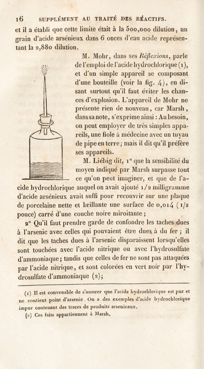 et il a établi que celte limite était à la 5oo,ooo dilution, un grain d’acide arsénieux dans 6 onces d’eau acide représen¬ tant la 2,880 dilution. M. 3Iohr, dans ses Réflexions, parle de l’emploi de l’acide liydrochlorique (1), et d’un simple appareil se composant d’une bouteille (voir la fig. 4)> en di¬ sant surtout qu’il faut éviter les chan¬ ces d’explosion. L’appareil de Mohr ne présente rien de nouveau, car Marsh , danssanote, s’exprime ainsi : Au besoin, on peut employer de très simples appa¬ reils, une fiole à médecine avec un tuyau de pipe en terre ; mais il dit qu’il préfère ses appareils. M. Liébig dit, 1° que la sensibilité du moyen indiqué par 3Iarsli surpasse tout ce qu’on peut imaginer, et que de l’a¬ cide hydrochlorique auquel on avait ajouté 1/2 milligramme d’acide arsénieux avait suffi pour recouvrir sur une plaque de porcelaine nette et brillante une surface de o,oi4 ( 1/2 pouce) carré d’une couche noire miroitante ; 2 Qu’il faut prendre garde de confondre les taches dues à l’arsenic avec celles qui pouvaient être dues, à du fer ; il dit que les taches dues à l’arsenic disparaissent lorsqu’elles sont touchées avec l’acide nitrique ou avec l’hydrosulfate d’ammoniaque; tandis que celles de fer ne sont pas attaquées par l’acide nitrique, et sont colorées en vert noir par l’hy- drosulfate d’ammoniaque (2); (i) Il est convenable de s’assurer que l’acide liydrocblorique est pur et ne contient point d’arsenic On a des exemples d’aciJe bydrocblorique impur contenant des traces de produits arsenicaux. (a) Ces laits appartiennent à Marsh.