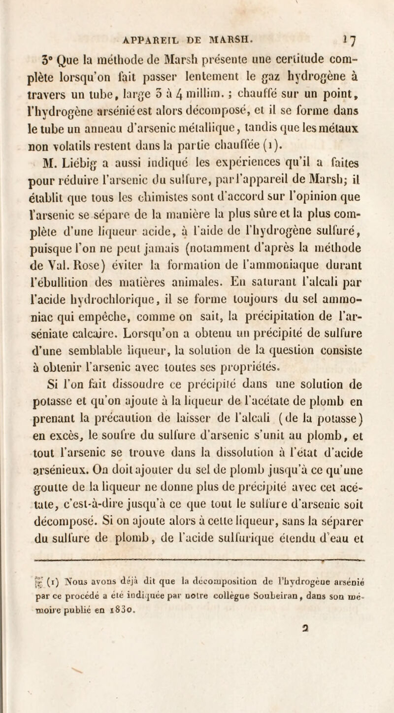 3® Que la méthode de Marsh présente une certitude com¬ plète lorsqu’on lait passer lentement le gaz hydrogène à travers un tube, large 5 à 4 millim. ; chaulfé sur un point, l’hydrogène arsénié est alors décomposé, et il se forme dans le tube un anneau d’arsenic méialiique, tandis que les métaux non volatils restent dans la partie chauflée (i). M. Liébig a aussi indiqué les expériences qu’il a faites pour réduire l’arsenic du sulfure, parl’appareil de 3Iarsh; il établit que tous les cliimisles sont d’accord sur l’opinion que l’arsenic se sépare de la manière la plus sûre et la plus com¬ plète d’une liqueur acide, à l’aide de l’hydrogène sulfuré, puisque l’on ne peut jamais (notamment d’après la méthode de Val. Rose) éviter la formation de l’ammoniaque durant l’ébullition des matières animales. En saturant l’alcali par l’acide hydrochlorique, il se forme toujours du sel ammo¬ niac qui empêche, comme on sait, la précipitation de l’ar- séniate calcaire. Lorsqu’on a obtenu un précipité de sulfure d’une semblable liqueur, la solution de la question consiste à obtenir l’arsenic avec toutes ses propriétés. Si l’on fait dissoudre ce précipité dans une solution de potasse et qu’on ajoute à la liqueur de l’acétate de plomb en prenant la précaution de laisser de l’alcali (de la potasse) en excès, le soufre du sulfure d’arsenic s’unit au plomb, et tout l’arsenic se trouve dans la dissolution à l’état d’acide arsénieux. Oa doit ajouter du sel de plomb jusqu’à ce qu’une goutte de la liqueur ne donne plus de précipité avec cet acé¬ tate, c’est-à-dire jusqu’à ce que tout le sulfure d’arsenic soit décomposé. Si on ajoute alors à celte liqueur, sans la séparer du sulfure de plomb, de l’acide sulfurique étendu d’eau et (i) Nous avons déjà dit que la dceoaiposition de l’iiydrogèue arsénié par ce procédé a été indiquée par notre collègue SouLeiran, dans son mé¬ moire publié en i83o.