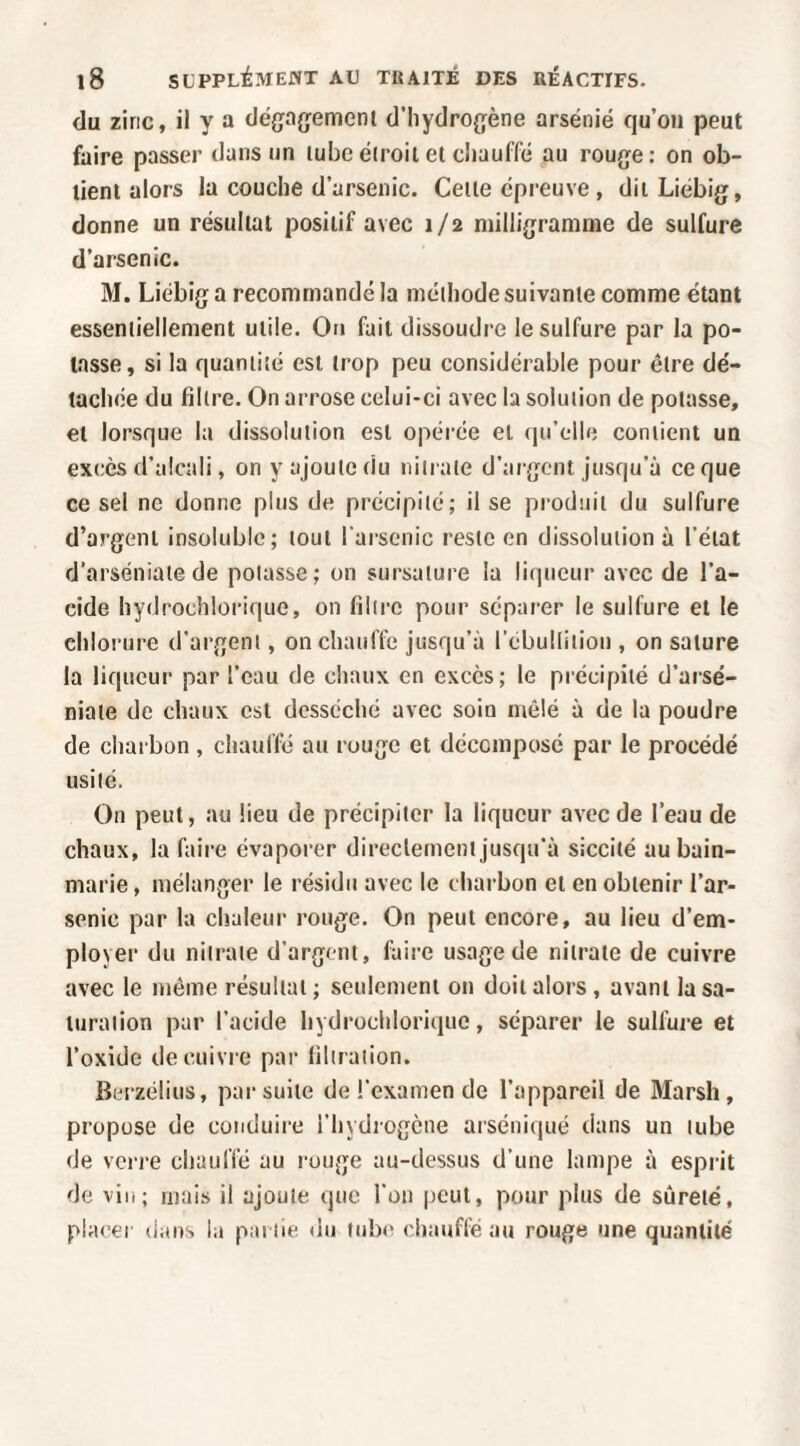 du zinc, il y a dé{ja{jement d’hydrogène arsénié qu’on peut faire passer dans un lube étroit et chauffé au rouge: on ob¬ tient alors la couche d’arsenic. Cette épreuve, ditLiébig, donne un résultat positif avec 1/2 milligramme de sulfure d’arsenic. M. Liébig a recommandé la méthode suivante comme étant essentiellement utile. Ou fait dissoudre le sulfure par la po¬ tasse, si la quantité est trop peu considérable pour être dé¬ tachée du filtre. On arrose celui-ci avec la solution de potasse, et lorsque la dissolution est opéi’ée et qu’elle contient un excès d’alcali, on y ajoute du nitrate d’argent jusqu’à ce que ce sel ne donne plus de précipité; il se produit du sulfure d’argent insoluble; tout l arscnic reste en dissolution à l’état d’arséniatede potasse; on sursature la liqueur avec de l’a¬ cide hydrochlorique, on filtre pour séparer le sulfure et le chlorure d’argent, on chauflê jusqu’à lebulliiion , on sature la liqueur par l’eau de chaux en excès; le précipité d’arsé¬ niate de chaux est desséché avec soin mêlé à de la poudre de charbon , chauffé au rouge et décomposé par le procédé usité. On peut, au lieu de précipiter la liqueur avec de l’eau de chaux, la faire évaporer direclement jusqu’à siccité au bain- marie , mélanger le résidu avec le charbon et en obtenir l’ar¬ senic par la chaleur rouge. On peut encore, au lieu d’em¬ ployer du nitrate d’argent, faire usage de nitrate de cuivre avec le même résultat; seulement on doit alors, avant la sa¬ turation par l’acide hydrochlorique, séparer le sullure et l’oxide de cuivre par filtration. Berzélius, par suite de l’examen de l’appareil de Marsh, propose de conduire l’hydrogène arséniqué dans un tube de verre chauffé au rouge au-dessus d’une lampe à esprit de vin; mais il ajoute que l’on peut, pour plus de sûreté, placer dans la pat lie <lu tube chauffé au rouge une quantité