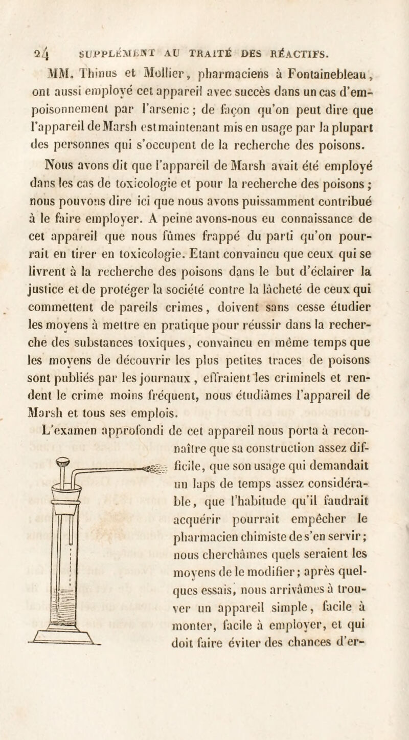 MM. Thimis et Müllier, pharmaciens à Fontainebleau, ont aussi employé cet appareil avec succès dans un cas d’em- poisonnenicni par l’arsemc ; de façon qu’on peut dire que l’appareil de Marsh estniaintenant mis en usagée par la plupart des personnes qui s’occupent de la recherche des poisons. Nous avons dit que l’appareil de Marsh avait été employé dans les cas de toxicologie et pour la recherche des poisons ; nous pouvons dire ici que nous avons puissamment contiâbué à le faire employer. A peine avons-nous eu connaissance de cet appareil que nous fûmes frappé du parti qu’on pour¬ rait en tirer en toxicologie. Etant convaincu que ceux qui se livrent à la recherche des poisons dans le but d’éclairer la justice et de proléger la société contre la lâcheté de ceux qui commettent de pareils crimes, doivent sans cesse étudier les moyens à mettre en pratique pour réussir dans la recher¬ che des substances toxiques, convaincu en même temps que les moyens de découvrir les plus petites traces de poisons sont publiés par les journaux , effraient les criminels et ren¬ dent le crime moins IVéquent, nous étudiâmes l’appareil de Marsh et tous ses emplois. L’examen approfondi de cet appareil nous porta à recon¬ naître que sa construction assez dif- licile, que son usage qui demandait un laps de temps assez considéra¬ ble, que l’habitude qu’il faudrait acquérir pourrait empêcher le pharmacien chimiste de s’en servir ; nous cherchâmes quels seraient les moyens de le modifier; après quel¬ ques essais, nous arrivâmes à trou¬ ver un appareil simple, facile à monter, facile à employer, et qui doit faire éviter des chances d’er-