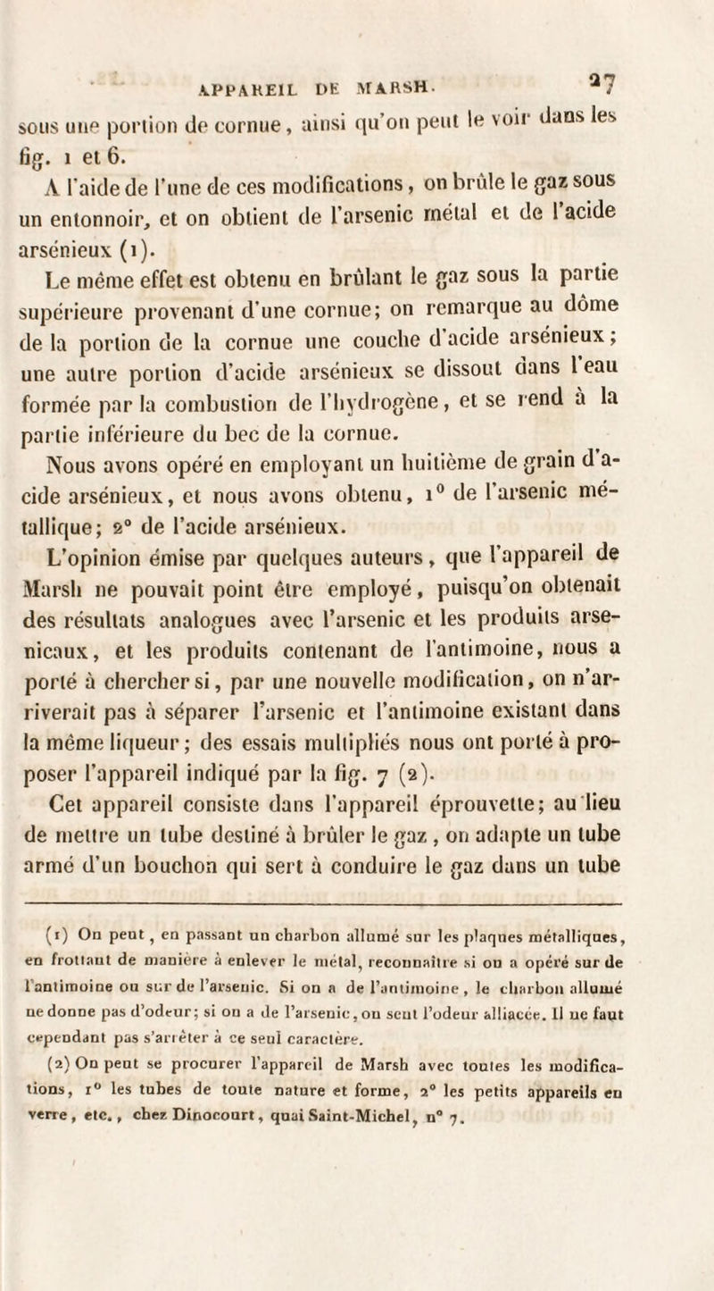 \PPAKE1L DE MARSH. ^7 SOUS uiie portion de cornue, ainsi (lu’on peut le voir dans les fjg. 1 ei 6. A l’aide de l’une de ces modifications, on brûle le gaz sous un entonnoir, et on obtient de 1 arsenic métal et de 1 acide arsénieux (i). Le même effet est obtenu en brûlant le gaz sous la partie supérieure provenant d’une cornue; on remarque au dôme de la portion de la cornue une couche d acide arsénieux; une autre portion d’acide arsénieux se dissout dans l eau formée par la combustion de l’hydrogène, et se rend à la partie inférieure du bec de la cornue. Nous avons opéré en employant un huitième de .grain d a- cide arsénieux, et nous avons obtenu, de l’arsenic mé¬ tallique; 2® de l’acide arsénieux. L’opinion émise par quelques auteurs, que l’appareil de Marsh ne pouvait point être employé, puisqu’on obtenait des résultats analogues avec l’arsenic et les produits arse¬ nicaux, et les produits contenant de l’antimoine, nous a porté à chercher si, par une nouvelle modification, on n’ar¬ riverait pas à séparer l’arsenic et l’antimoine existant dans la même liqueur; des essais multipliés nous ont porté à pro¬ poser l’appareil indiqué par la fig. 7 (2). Cet appareil consiste dans l’appareil éprouvette; au lieu de mettre un tube destiné à brûler le gaz , on adapte un tube armé d’un bouchon qui sert à conduire le gaz dans un tube (1) On peut, en passant un charbon allumé sur les plaques métalliques, en frottant de manière à enlever le métal, reconnaître si on a opéré sur de Tantimoine ou sur de l’arsenic. Si on a de ranliiuoine, le charbon alluuié ne donne pas d’odeur; si on a Je l’arsenic, ou sent l’odeur alliacée. Il ne faut cependant pas s’arièter à ce seul caractère. (2) On peut se procurer l’appareil de Marsh avec toutes les modifica¬ tions, 1“ les tubes de toute nature et forme, 2® les petits appareils en verre, etc., chee Dinocourt, quai Saint-Michel, n® 7.