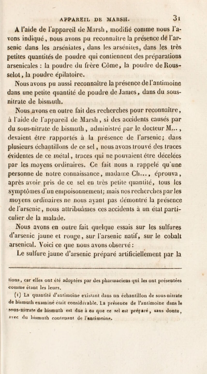 A l’aide de l’appareil de Marsh, modifié comme nous l’a¬ vons indiqué, nous avons pu reconnaître la présence de l’ar¬ senic dans les arséniaies, dans les arséniies, dans les très petites quantités de poudre qui contiennent des préparations arsenicales : la poudre du frère Corne, la poudre deRous- selot, la poudre épilatoire. Nous avons pu aussi reconnaître la présence de l’antimoine dans une petite quantité de poudre de James, dans du sous- nitrate de bismuth. Nous avons en outre fait des recherches pour reconnaître, à l'aide de l'appareil de Marsii, si des accidents causés par du Süus-nilrate de bismuth , administré par le docteur ÛI..., devaient être rapportés à la présence de l’arsenic; dans plusieurs échantillons de ce sel, nous avons trouvé des traces évidentes de ce métal, traces qui ne pouvaient être décelées par les moyens ordinaires. Ce fait nous a rappelé qu'une personne de notre connaissance, madame Cli..., éprouva, après avoir pris de ce sel en très petite quantité, tous les symptômes d’un empoisonnement; mais nos recherches par les moyens ordinaires ne nous ayant pas démontré la présence de l’arsenic, nous attribuâmes ces accidents à un état parti¬ culier de la malade. Nous avons en outre fait quelque essais sur les sulfures d’arsenic jaune et rouge, sur l’arsenic natif, sur le cobalt arsenical. Voici ce que nous avons observé : Le sulfure jaune d’arsenic préparé artificiellement par la lions, car elles ont été adoptées par des pharmaciens qni les ont présentées comme étant les leurs. (ij La quantité d'antimoine existant dans un échantillon de sous-nitrate de bismuth examiné était considéiahle. La présence de l’antimoine dans le sous-nitrate de bismuth est due à os que ce sel est préparé, sans donte, avec du bismuth contenant de l aalimnine.