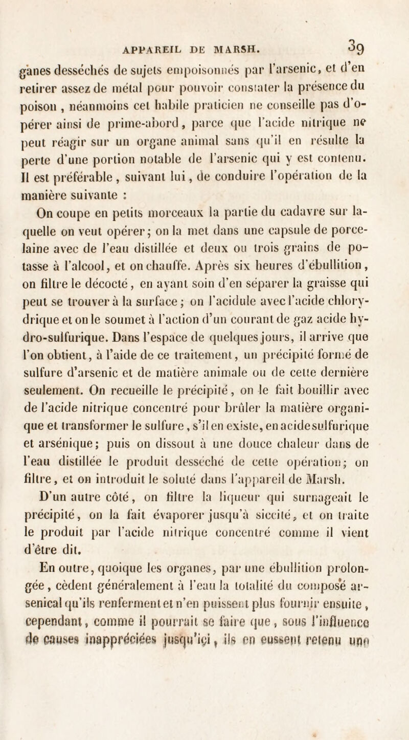 ganes desséchés de sujets empoisonnés par l’arsenic, et d’en retirer assez de métal pour pouvoii consiatei- la présence du poison , néanmoins cet habile praticien ne conseille pas d’o¬ pérer ainsi de prime-ai)ord, parce que l’acide nitrique ne peut réagir sur un organe animal sans qu’il en résulte la perte d’une portion notable de l’arsenic qui y est contenu. Il est préférable , suivant lui, de conduire l’opération de la manière suivante : On coupe en petits morceaux la partie du cadavre sur la¬ quelle on veut opérer; on la met dans une capsule de porce¬ laine avec de l’eau distillée et deux ou trois grains de po¬ tasse à l’alcool, et on chauffe. Après six heures d’ébullition, on filtre le décocté, en ayant soin d’en séparer la graisse qui peut se trouvera la surface; on l’aciduIe avec l’acide chlory- drique et on le soumet à l’action d’un courant de gaz acide hy¬ dro-sulfurique. Dans l’espace de quelques jours, il arrive que l’on obtient, à l’aide de ce traitement, un précipité formé de sulfure d’arsenic et de matière animale ou de cette dernière seulement. On recueille le précipité, on le fait bouillir avec de l’acide nitrique concentré pour brûler la matière organi¬ que et transformer le sulfure, s’il en existe, en acidesulfurique et arsénique; puis on dissout à une douce chaleui- dans de l’eau distillée le produit desséché de cette opération; on filtre, et on introduit le soluté dans l’appareil de Marsh. D’un autre côté, on filti'e la licjueur qui surnageait le précipité, on la fait évapoier jusqu’à siccité, et on traite le produit par l’acide niiriiiue concentré comme il vient d’être dit. En outre, quoique les organes, par une ébullition prolon¬ gée, cèdent généralement à l’eau la totalité du compose ar¬ senical qu’ils renferment et n’en puissent plus fournir ensuite, cependant, comme il pourrait se faire que, sous l’influeiico de causes inappréciées justju’igi, ils en eussent retenu imo