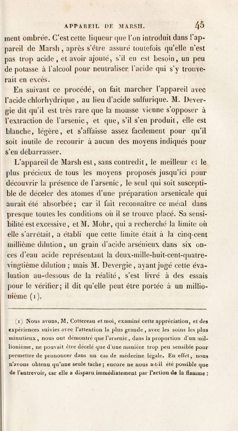 inenl ombrée. C’est cette liqueur (lue l’on introduit dans l’ap¬ pareil de Marsh, après s’étre assuré toutefois qu’elle n’est pas trop acide , et avoir ajouté, s’il eu est besoin, un peu de potasse à l’alcool pour neutraliser l'acide qui s’y trouve¬ rait en excès. En suivant ce procédé, on fait marcher l’appareil avec l’acide chlorhydrique , au lieu d’acide sulfurique. 31. Dever- gie dit qu’il est très rare que la mousse vienne s’opposer à l’extraction de l’arsenic, et que, s’il s’en produit, elle est blanche, légère, et s’affaisse assez facilement pour qu’il soit inutile de recourir à aucun des moyens indiqués pour s’en débarrasser. L’appareil de 3Iarsh est, sans contredit, le meilleur et le plus précieux de tous les moyens proposés jusqu’ici pour découvrir la présence de l’arsenic, le seul qui soit suscepti¬ ble de déceler des atomes d’une préparation arsenicale qui aurait été absorbée; car il fait reconnaître ce méial dans presque toutes les conditions où il se irouve placé. Sa sensi¬ bilité est excessive, et 31. 3Iohr, qui a recherché la limite où elle s’arrêtait, a établi que cette limite était à la cinq-cent millième dilution, un grain d’acide arsénieux dans six on¬ ces d’eau acide représentant la deux-mille-huit-cent-quaire- vingtième dilution ; mais 31. Devergie , ayant jugé celte éva¬ luation au-dessous de la réalité, s’est livré à des essais pour le vérifier; il dit qu’elle peut être portée à un millio¬ nième (i ). (i) Nous avons, M. Cottereau et moi, examiné cette appréciation, et des expériences suivies avec l’attention la plus grande , avec les soins les plus minutieux, nous ont démontré que l’arsenic, dans la proportion d’un mil¬ lionième, ne pouvait être décelé que d’une manière trop peu sensible pour permettre de prononcer dans un cas de médecine légale. Eu effet, nous n’avons obtenu qu'une seule tache ; encore ne nous a-t-il élé possible que de l'entrevoir, car elle a disparu immédiatement par l’action da la flamme :