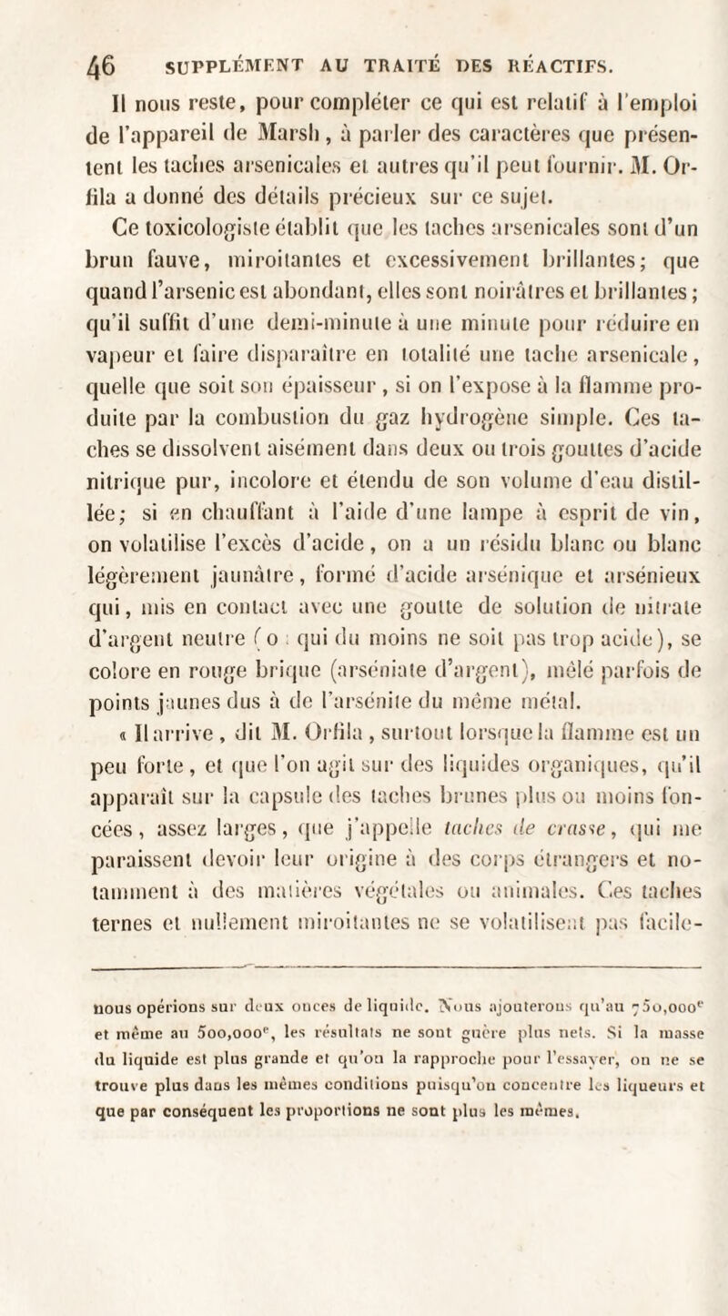 Il nous reste, pour compléter ce qui est relatif à l’emploi (le l’appareil de Slarsl), à parler des caractères que présen¬ tent les tacites arsenicales et autres qu’il peut fournir. 31. Or- fila a donné des détails précieux sur ce sujei. Ce toxicologisie établit <jiie les taches arsenicales sont d’un brun fauve, miroitantes et excessivement brillantes; que quand l’arsenic est abondant, elles sont noirâtres et brillantes ; qu’il suffit d’une demi-minute à une minute pour réduire en vapeur et faire disparaître en totalité une tache arsenicale, cjuelle que soit son épaisseur , si on l’expose à la flamme pro¬ duite par la combustion du gaz hydrogène simple. Ces ta¬ ches se dissolvent aisément dans deux ou trois gouttes d’acide nitrique pur, incolore et étendu de son volume d’eau distil¬ lée; si en chauffant à l’aide d’une lampe à esprit de vin, on volatilise l’excès d’acide, on a un résidu blanc ou blanc légèrement jaunâtre, formé d’acide arsénique et arsénieux qui, mis en contact avec une goutte de solution de nitrate d’argent neutre (o : qui du moins ne soit pas trop acide), se colore en rouge brique (arséniate d’argent), mêlé parfois de points jaunes dus à de l’arséniie du même métal. « Il arrive , dit 31. Orflia , surtout lorsque la flamme est un peu forte, et ([ue l’on agit sur des liquides organiques, qu’il appai’aît sur la capsule des taches brunes plus ou moins fon¬ cées, assez larges, que j’appelle taclica de cias-ie, {pii me paraissent devoir leur origine à dt^s corps étrangers et no¬ tamment à des madères végétales ou animaUïS. Ces taches ternes et nullement miroitantes ne se volatilisent pas lacile- üous opérions sur drux onces de liqiiiilc. Nous njouterous qu’au -5o,ooo'' et même au 5oo,ooo'’, les résuttals ne sont guère plus nets. Si la masse du liquide est plus grande et qu’on la rapproche pour l’essayer, on ne se trouve plus dans les mêmes conditions puisqu’on concentre ks liqueurs et que par conséquent les proportions ne sont plus les mêmes.