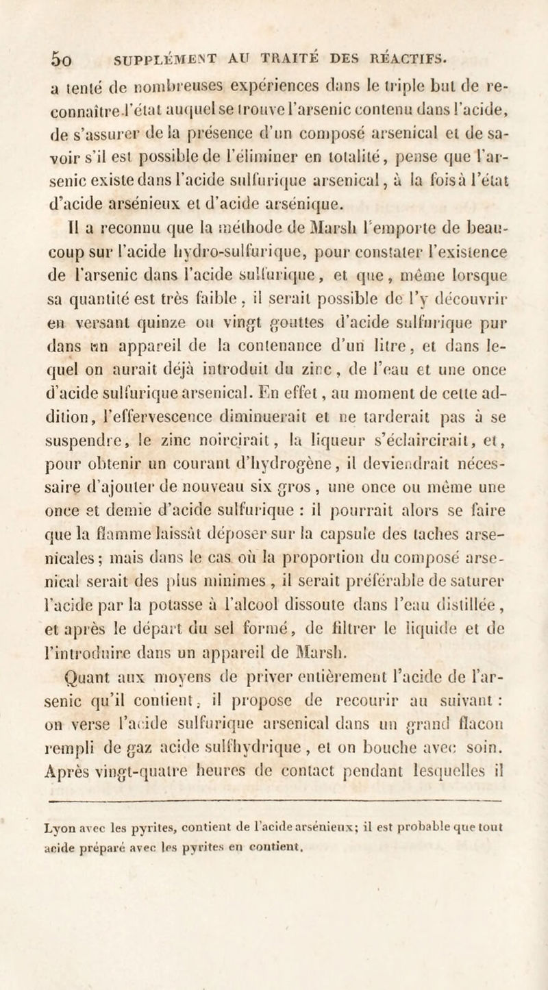 a leiilé (le nombreuses expériences dans le triple but de re¬ connaître-l’clal au(|uel se trouve l’arsenic contenu dans l’acide, de s’assurer delà présence d’un composé arsenical et de sa¬ voir s’il est possible de l’éliminer en totalité, pense que l’ar¬ senic existe dans l’acide suUiiriciue arsenical, à la foisà l’état d’acide arsénieux et d’acide arsénique. 11 a reconnu que la méthode de Marsh l’emporte de beau¬ coup sur l’acide hydro-suH'ui'ique, pour constater l’existence de l’arsenic dans l’acide suiluri(|ue, et que, même lorsque sa quantité est très faible, il serait possible de l’y découvrir en versant quinze ou vingt gouttes d’acide sulfuiique pur dans wn appareil de la contenance d’un litre, et dans le- (]uel on aurait déjà introduit du zinc, de l’eau et une once d’acide sulfurique arsenical. En effet, au moment de cette ad¬ dition, l’effervescence diminuerait et ne tarderait pas à se suspendre, le zinc noircirait, la liqueur s’éclaircirait, et, pour obtenir un courant d’hydrogène, il deviendrait néces¬ saire d’ajouter de nouveau six gros , une once ou même une once et demie d’acide sulfurique : il pourrait alors se faire que la flamme laissât déposer sur la capsule des taches arse¬ nicales; mais dans le cas où la proportion du composé arse¬ nical serait des |)lus minimes , il serait préférable de saturer l’acide par la potasse à l’alcool dissoute dans l’eau distillée, et après le départ du sel formé, de filtrer le liquide et de l’introduire dans un appareil de ftlarsh. Quant aux moyens de priver entièrement l’acide de l’ar¬ senic qu’il contient; il propose de recourir au suivant: on verse l’acide sulfurique arsenical dans un grand flacon rempli de gaz acide sulfhydrique , et on bouche avec soin. Après vingt-quatre heures de contact pendant lesciuelles il Lyon avec les pyrites, contient de l’acide arsénieux; il est probable que tout anide préparé avec les pyrites en contient.