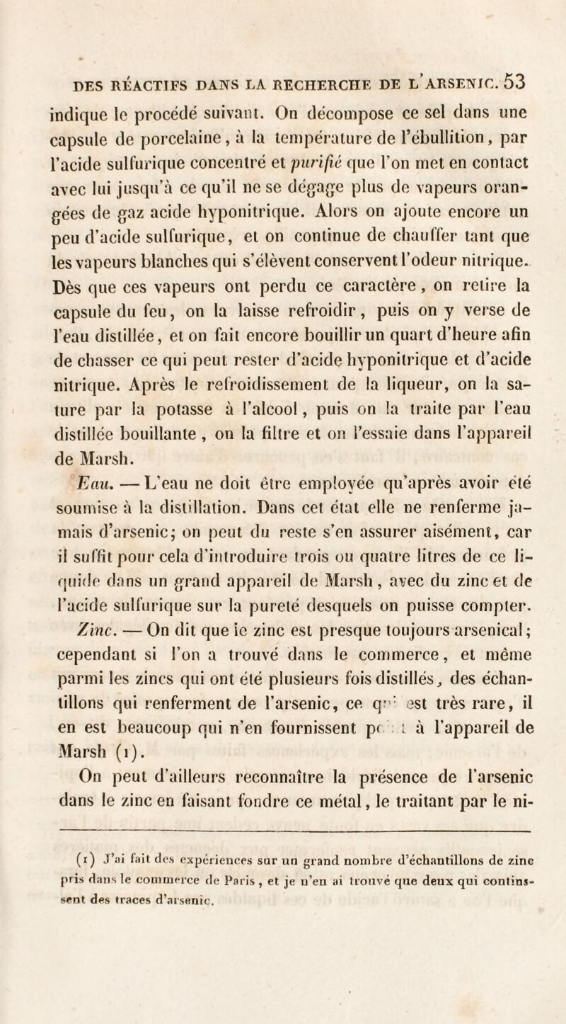 indique le procédé suivant. On décompose ce sel dans une capsule de porcelaine, à la température de l’ébullilion, par l’acide sulfurique concentré et purifié que l’on met en contact avec lui jusqu’à ce qu’il ne se dégajje plus de vapeurs oran¬ gées de gaz acide hyponitrique. Alors on ajoute encore un peu d’acide sulfurique, et on continue de chauffer tant que les vapeurs blanches qui s’élèvent conservent l’odeur nitrique. Dès que ces vapeurs ont perdu ce caractère, on retire la capsule du feu, on la laisse refroidir, puis on y verse de l’eau distillée, et on fait encore bouillir un quart d’heure afin de chasser ce qui peut rester d’acide hyponitrique et d’acide nitrique. Après le refroidissement de la liqueur, on la sa¬ ture par la potasse à l’alcool, puis on la traite par l’eau distillée bouillante , on la filtre et on l’essaie dans l’appareil de Marsh. Eau. — L’eau ne doit être employée qu’après avoir été soumise à la distillation. Dans cet état elle ne renferme ja¬ mais d’arsenic; on peut du reste s’en assurer aisément, car il suffit pour cela d’introduire trois ou quatre litres de ce li¬ quide dans un grand appareil de Marsh, avec du zinc et de l’acide sulfurique sur la pureté desquels on puisse compter. Zinc. — On dit que le zinc est presque toujours arsenical ; cependant si l’on a trouvé dans le commerce, et même parmi les zincs qui ont été plusieurs fois distillés, des échan¬ tillons qui renferment de l’arsenic, ce q:’' est très rare, il en est beaucoup qui n’en fournissent pf i à l’appareil de Marsh (i). On peut d’ailleurs reconnaître la présence de l’arsenic dans le zinc en faisant fondre ce métal, le traitant par le ni- (r) J’ai fait des expériences sur un grand nombre d’échantillons de zinc pris dans le commerce de Paris , et je n’en ai trouvé que deux qui contins¬ sent des traces d’arsenic.