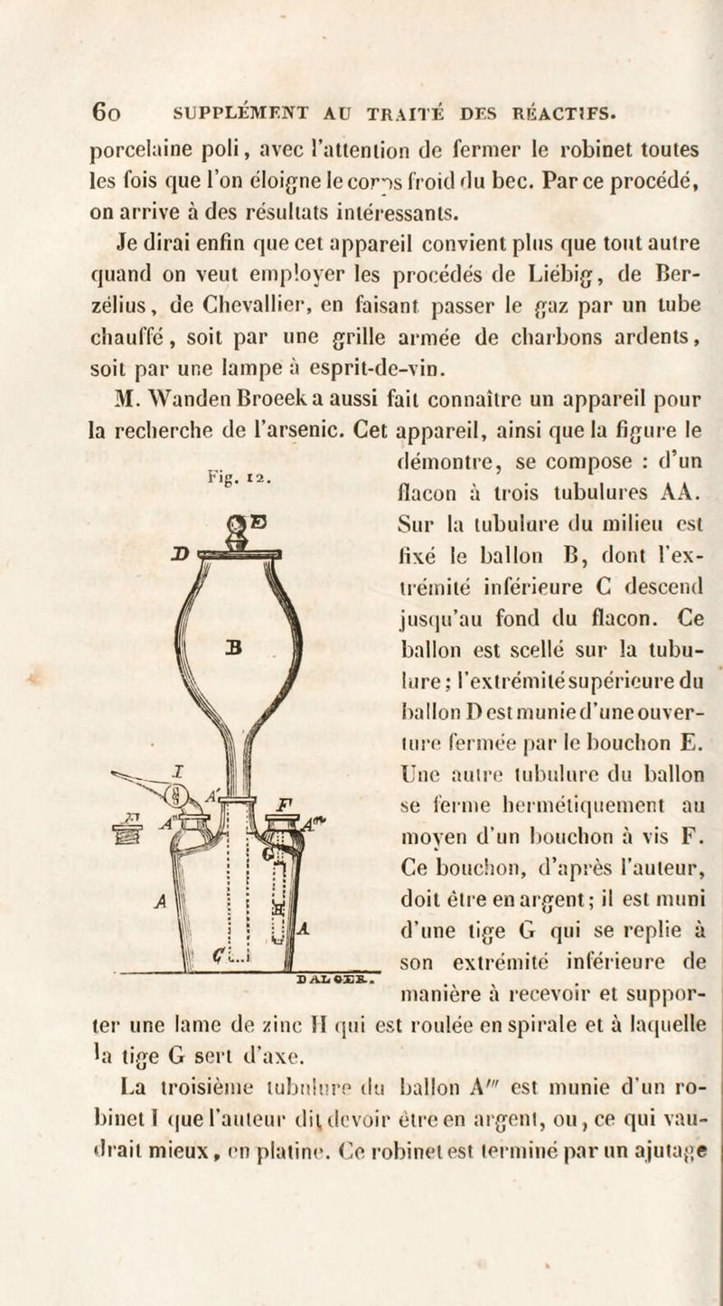 Fig. 12. porcelaine poli, avec l’atteniion de fermer le robinet toutes les fois que l’on éloigne lecorns froid du bec. Parce procédé, on arrive à des résultats intéressants. Je dirai enfin que cet appareil convient plus que tout autre quand on veut employer les procédés de Liébig, de Ber- zélius, de Chevallier, en faisant passer le gaz par un tube chauffé, soit par une grille armée de charbons ardents, soit par une lampe à esprit-de-vin. 31. Wanden Broeeka aussi fait connaître un appareil pour la recherche de l’arsenic. Cet appareil, ainsi que la figure le démontre, se compose : d’un flacon à trois tubulures AA. Sur la tubulure du milieu est fixé le ballon B, dont l’ex¬ trémité inférieure C descend jus(iu’au fond du flacon. Ce ballon est scellé sur la tubu¬ lure ; l’extrémitésupérieuredu ballon D est munie d’une ouver¬ ture fermée par le bouchon E. Une autre tubulure du ballon se ferme hermétiquement au moyen d’un bouchon à vis F. Ce bouchon, d’après l’auteur, doit être en argent ; il est muni d’une tige G qui se replie à son extrémité inférieure de manière à recevoir et suppor¬ ter une lame de zinc 11 qui est roulée en spirale et à lai[uelle bi tige G sert d’axe. La troisième tubulure du ballon A' est munie d’un ro¬ binet 1 (|ue l’auteur dit devoir être en argent, ou , ce qui vau¬ drait mieux, en platine. Ce robinet est terminé par un ajutaj’e 1)AZ<«XS..