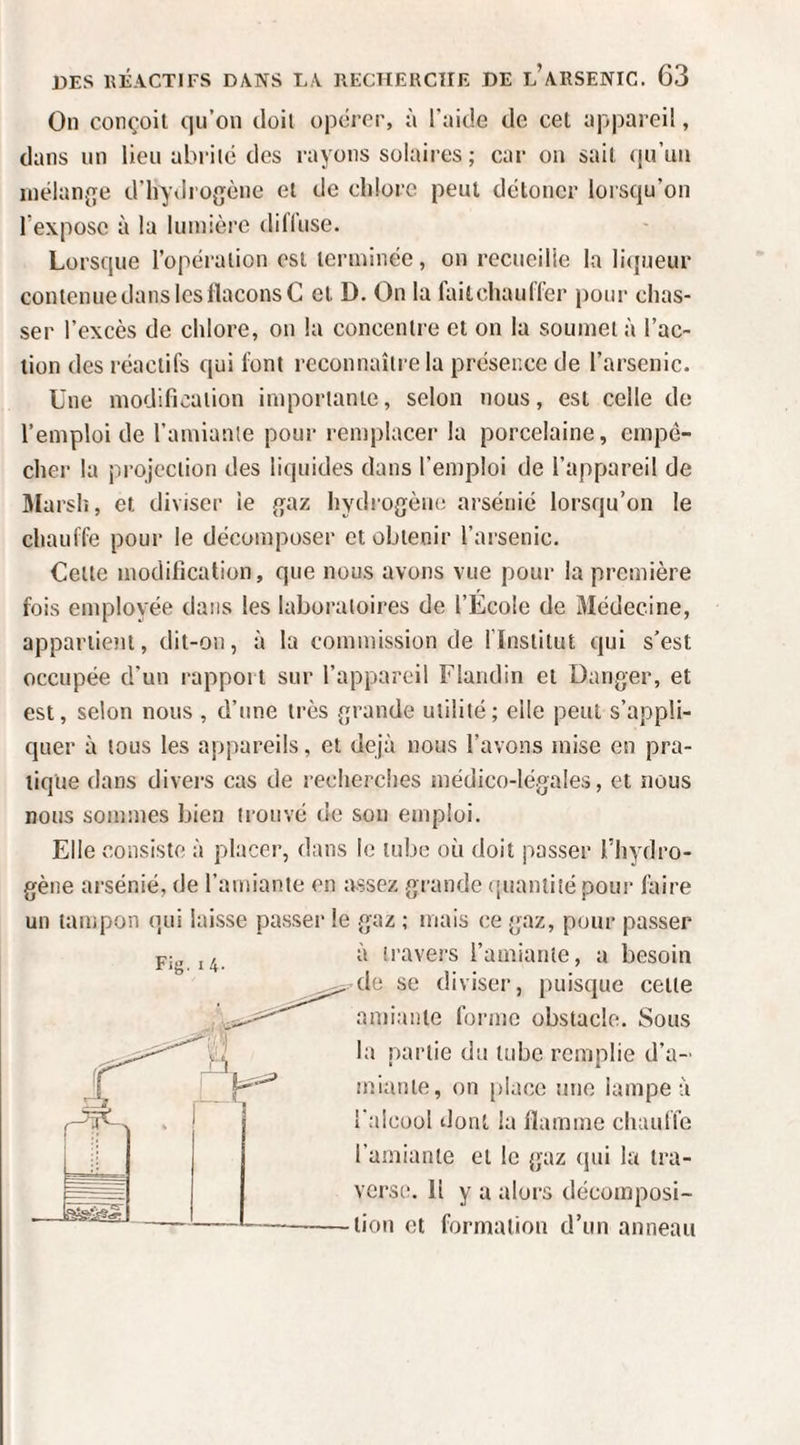 On conçoit qu’on doit opérer, à l'aide de cet ap|)areil, dans un lieu abrité des rayons solaires ; car on sait ([u’un inélan{îe d’hyilrogène et de chlore peut détoner lorsqu’on l’expose à la lumière diffuse. Lorsque l’opération est terminée, on recueille la licpieur contenue dans les flacons C et D. On la faitchauffer pour chas¬ ser l’excès de chlore, on la concentre et on la soumet à l’ac¬ tion des réactifs qui font reconnaître la présence de l’arsenic. Une modification importante, selon nous, est celle de l’emploi de l’amiante pour remplacer la porcelaine, empê¬ cher la projection des liquides dans l’emploi de l’appareil de Hlarslî, et diviser ie {jaz hydrogène arsénié lorsqu’on le chauffe pour le décomposer et obtenir l’arsenic. Celte modification, que nous avons vue pour la première fois employée dans les laboratoires de l’Ecole de Médecine, appartient, dit-on, à la commission de l’Institut qui s’est occupée d’un rapport sur l’appareil Flandin et Danger, et est, selon nous , d’une très grande utilité; elle peut s’appli¬ quer à tous les appareils, et déjà nous l’avons mise en pra¬ tique dans divers cas de recherches médico-légales, et nous nous sommes bien tiouvé de sou emploi. Elle consiste à placer, dans le tube où doit passer l’hydro¬ gène arsénié, de l’amiante en assez grande ([uaniité pour faire un tampon qui laisse passer le gaz ; mais ce gaz, pour passer Fig. I 4. à travers l’amiante, a besoin ,.’de se diviser, puisque celle amiante forme obstacle. Sous la partie du tube remplie d’a- tnianle, on place une lampe à i'aicoül dont la flamme chauffe l’amiante et le gaz (jui la tra¬ verse. Il y a alors décomposi- -lion et formation d’un anneau
