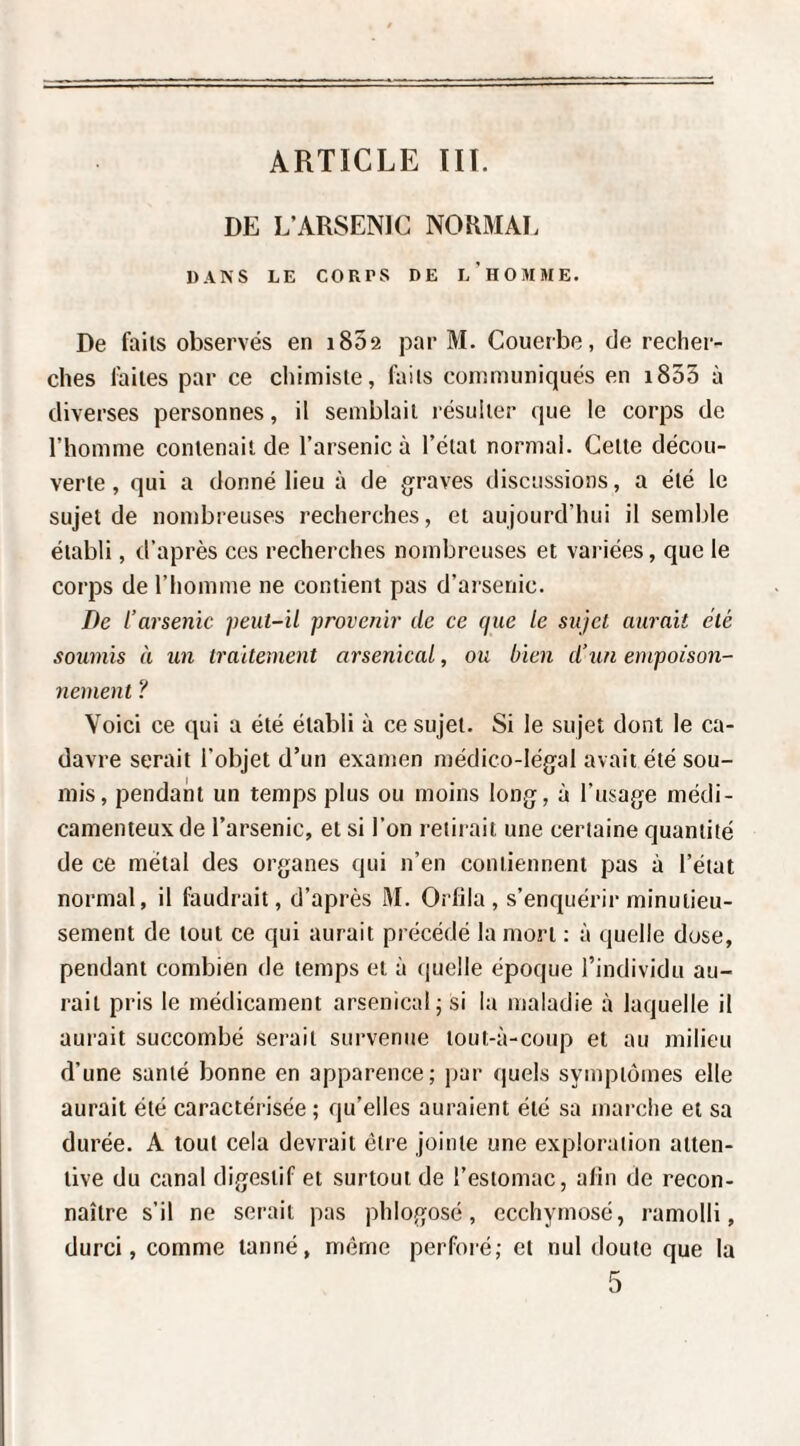 ARTICLE Ht. DE L’ARSENIC NORMAL DANS LE CORPS DE l’hOMME. De faits observés en i852 par M. Couerbe, de recher¬ ches faites par ce chimiste, faits communiqués en i853 à diverses personnes, il semblait résulter que le corps de l’homme contenait de l’arsenic à l’étal normal. Celte décou¬ verte , qui a donné lieu à de graves discussions, a été le sujet de nombreuses recherches, et aujourd’hui il semble établi, d’après ces recherches nombreuses et variées, que le corps de l’homme ne contient pas d’arsenic. De l’arsenic peut-il provenir de ce que le sujet aurait clé soumis à un traitement arsenical, ou bien d’un empoison¬ nement ? Voici ce qui a été établi à ce sujet. Si le sujet dont le ca¬ davre serait l’objet d’un examen médico-légal avait été sou¬ mis, pendant un temps plus ou moins long, à l’usage médi¬ camenteux de l’arsenic, et si l’on retirait une certaine quantité de ce métal des organes qui n’en contiennent pas à l’état normal, il faudrait, d’après M. Orlila , s’enquérir minutieu¬ sement de tout ce qui aurait précédé la mort ; à quelle dose, pendant combien de temps et à quelle époque l’individu au¬ rait pris le médicament arsenical^ si la maladie à laquelle il aurait succombé serait survenue tout-à-coup et au milieu d’une santé bonne en apparence; jjar quels symptômes elle aurait été caractérisée ; qu’elles auraient été sa marche et sa durée. A tout cela devrait être jointe une exploration atten¬ tive du canal digestif et surtout de l’estomac, afin de recon¬ naître s’il ne serait pas phlogosé, ecchyrnosé, ramolli, durci, comme tanné, même perforé; et nul doute que la 5