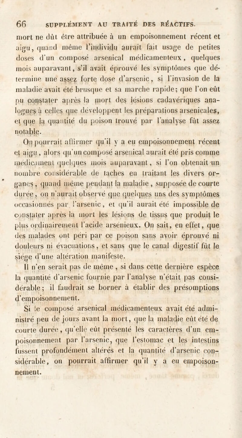 mort ne dût être attribuée à un empoisonnement récent et aijju, (luaiul même i’individu aurait lait usage de petites doses d’un composé arsenical médicamenteux, quelques mois auparavant, s’il avait éprouvé les symptômes que dé¬ termine une assez forte dose d’arsenic, si l’invasion de la maladie avait été brusque et sa marche rapide; que l’on eût pu cqpsiater après la uiorl des lésions cadavériques ana¬ logues à celles (|ue développent les préparations arsenicales, et que la quantité du poison trouvé par l’analyse fût assez notablp. On pourrait aflirmer (ju’il y a eu empoisonnement réceut et aigu , alors qu’un composé arsenical aurait été pris comme medicameal (|uel(jues mois auparavant, si l’on obtenait un nombre considérable de taches eu traitant les divers or¬ ganes , quand même jjeudant la maladie , supposée de courte durée, on n’aurait observé que (|uel(iues uns des symptômes occasionnés par l’arsenic, et qu’il auiaiit été impossible de constater après la mort les lésions de tissus que produit le plus ordinairement l’acide ai-sénieux. On sait, en effet, que des malades uni péri par ce poison sans avoir éprouvé ni douleurs ni évacuations, et sans que le canal digestif fût le siège d’une altération manifeste. Il n’en serait pas de même, si dans celle dernière espèce la quantité d’arsenic fournie par l’analyse n’était pas consi¬ dérable; il lûudrait se borner à établir des présomptions d’empoisonnement. Si le composé arsenical médicamenteux avait été admi¬ nistré peu rie jours avant la mort, (|ue la maladie eût été de com te durée, (lu’elle eût présenté les caractères d’un em¬ poisonnement par l’arsenic, que l’estomac et les intestins fussent profondément altérés et la quantité d’arsenic con¬ sidérable, ou pourrait affirmer qu’il y a eu empoison¬ nement.
