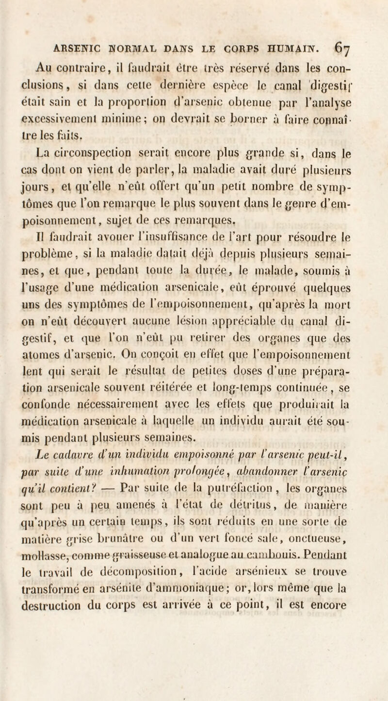 Au contraire, il faiitirait être très réservé dans les con¬ clusions, si dans celle dernière espèce le canal digestif était sain et la proportion d’arsenic obtenue par l’analyse excessivement minime; on devrait se borner à faire connaî¬ tre les faits. La circonspection serait encore plus grande si, dans le cas dont on vient de parler, la maladie avait duré plusieurs jours, et qu’elle n’eût offert qu’un petit nombre de symp¬ tômes que l’on remarque le plus souvent dans le genre d’em¬ poisonnement , sujet de ces remarques. Il faudrait avouer l’insuffisance de l’art pour résoudre le problème, si la maladie datait déjà depuis plusieurs semai¬ nes, et que, pendant toute la durée, le malade, soumis à l’usage d’une médication arsenicale, eût éprouvé quelques uns des symptômes de l’empoisonnement, qu’après la mort on n’eût découvert aucune lésion appréciable du canal di¬ gestif, et que l’on n’eût |m retirer des organes que des atomes d’arsenic. On conçoit en effet que l’empoisonnement lent qui serait le résultat de petites doses d’une prépara¬ tion arsenicale souvent réitérée et long-temps continuée , se confonde nécessairement avec les effets que produirait la médication arsenicale à laquelle un individu aurait été sou¬ mis pendant plusieurs semaines. Le cadavre d’un individu empoisonné par l’arsenic peut-il, par suite d’une inhumation prolongée, abandonner l’arsenic qu’il conlient'i — Par suite de la putréfaction , les organes sont peu à peu amenés à l’état de détritus, de manière qu’après un certain temps, ils sont réduits en une sorte de matière fnàse brunâtre ou d’un vert foncé sale, onctueuse, mollasse, comme graisseuse et analogue au cambouis. Pendant le travail de décomposition, l’acide arsénieux se trouve transformé en arsénite d’amn)oniaque; or, lors mêtne que la destruction du corps est arrivée ù ce point, il est encore
