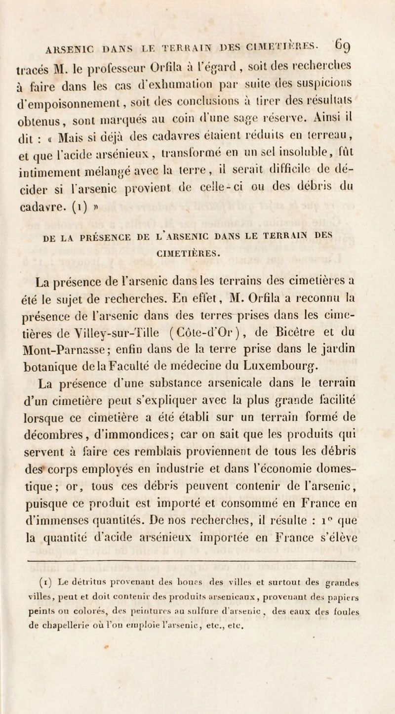 tracés M. le prolesseur Orlila à l’égartl, soit des reclierclics à faire dans les cas d’exlininaiion par suite des suspicions d’empoisonnement, soit des conclusions à tirer des résultats obtenus, sont marrjués au coin d une sap^e réserve. Ainsi il dit : « Mais si déjà des cadavres étaient réduits en terreau, et que l'acide arsénieux , translorine en un sel insoluble, fût intimement mélanpé avec la terre, il serait dilficilc de dé¬ cider si l'arsenic provient de celle-ci ou des débris du cadavre, (i) « DE LA PRÉSENCE DE l’aRSENIC DANS LE TERRAIN DES CIMETIÈRES. La présence de l’arsenic dans les terrains des cimetières a été le sujet de recherches. En effet, M. Orfila a reconnu la présence de l’arsenic dans des terres prises dans les cime¬ tières de Villey-sur-Tille (Côte-d’Or), de Bicétre et du Mont-Parnasse; enfin dans de la terre prise dans le jardin botanique de la Faculté de médecine du Luxembourg. La présence d’une substance arsenicale dans le terrain d’un cimetière peut s’expliquer avec la plus grande facilité lorsque ce cimetière a été établi sur un terrain formé de décombres, d’immondices; car on sait que les produits qui servent à faire ces remblais proviennent de tous les débris des* corps employés en industrie et dans l’économie domes¬ tique; or, tous ces débris peuvent contenir de l’arsenic, puisque ce produit est importé et consommé en France en d’immenses quantités. De nos recherches, il résulte : i'' que la quantité d’acide arsénieux importée en France s’élève (i) Le détritus provenant des Loues des villes et surtout des grandes villes, peut et doit contenir des produits arsenicaux, proveuaut des papiers peints ou colorés, des peintures au sulfure d'arsenic, des eaux des foules de cbapcllerie où l’ou emploie l’arsenic, etc., etc.