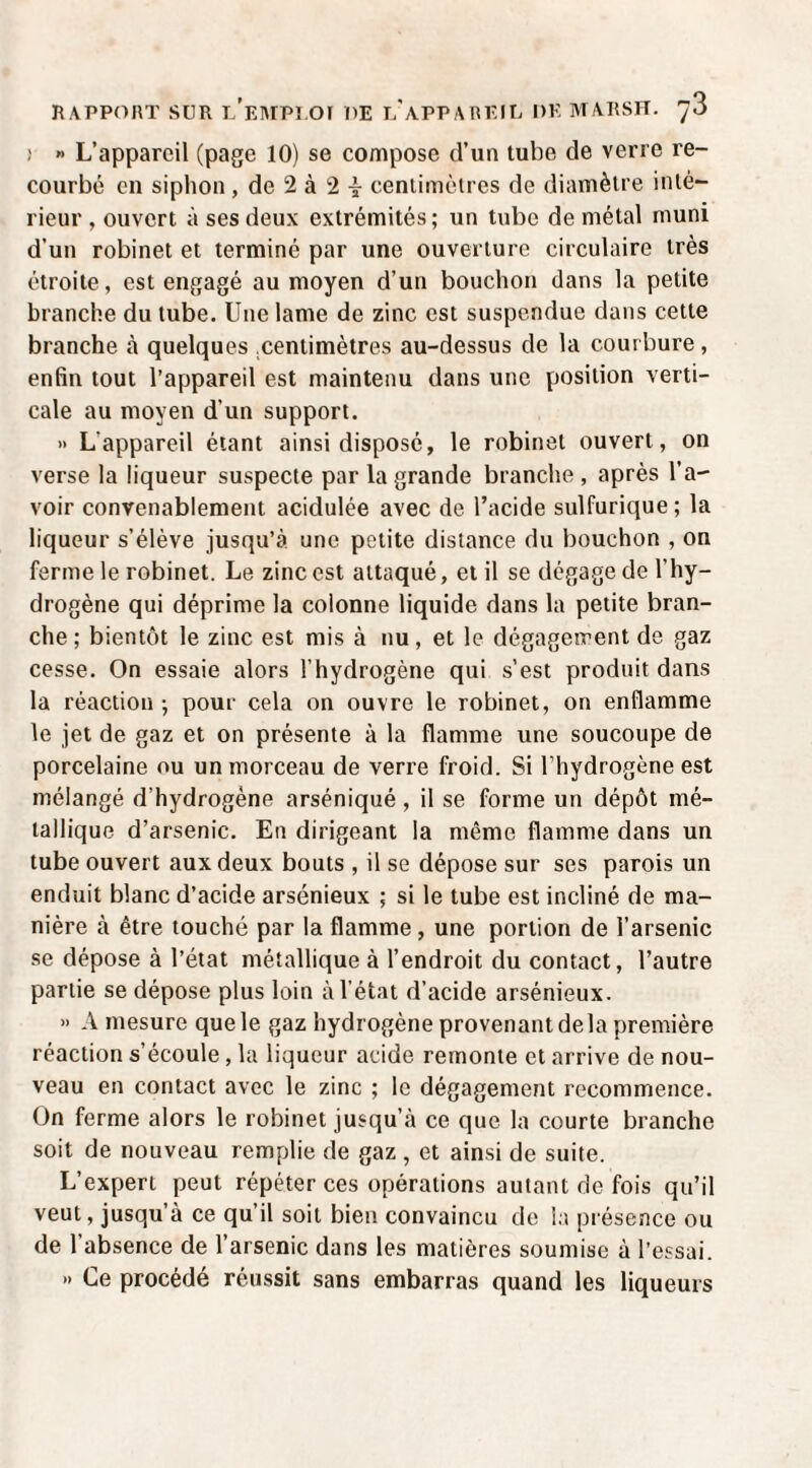 ! » L’appareil (page 10) se compose d’un tube de verre re¬ courbé en siphon, de 2 à 2 i centimètres de diamètre inté¬ rieur , ouvert à ses deux extrémités ; un tube de métal muni d’un robinet et terminé par une ouverture circulaire très étroite, est engagé au moyen d’un bouchon dans la petite branche du tube. Une lame de zinc est suspendue dans cette branche à quelques .centimètres au-dessus de la courbure, enfin tout l’appareil est maintenu dans une position verti¬ cale au moyen d’un support. » L’appareil étant ainsi disposé, le robinet ouvert, on verse la liqueur suspecte par la grande branche , après l’a¬ voir convenablement acidulée avec de l’acide sulfurique; la liqueur s’élève jusqu’à une petite distance du bouchon , on ferme le robinet. Le zinc est attaqué, et il se dégage de l’hy¬ drogène qui déprime la colonne liquide dans la petite bran¬ che ; bientôt le zinc est mis à nu, et le dégagement de gaz cesse. On essaie alors l’hydrogène qui s’est produit dans la réaction ; pour cela on ouvre le robinet, on enflamme le jet de gaz et on présente à la flamme une soucoupe de porcelaine ou un morceau de verre froid. Si l’hydrogène est mélangé d’hydrogène arséniqué , il se forme un dépôt mé¬ tallique d’arsenic. En dirigeant la même flamme dans un tube ouvert aux deux bouts , il se dépose sur ses parois un enduit blanc d’acide arsénieux ; si le tube est incliné de ma¬ nière à être touché par la flamme , une portion de l’arsenic se dépose à l’état métallique à l’endroit du contact, l’autre partie se dépose plus loin à l’état d’acide arsénieux. » A mesure que le gaz hydrogène provenant de la première réaction s’écoule, la liqueur acide remonte et arrive de nou¬ veau en contact avec le zinc ; le dégagement recommence. On ferme alors le robinet jusqu’à ce que la courte branche soit de nouveau remplie de gaz , et ainsi de suite. L’expert peut répéter ces opérations autant de fois qu’il veut, jusqu’à ce qu’il soit bien convaincu de la piésence ou de l’absence de l’arsenic dans les matières soumise à l’essai. » Ce procédé réussit sans embarras quand les liqueurs