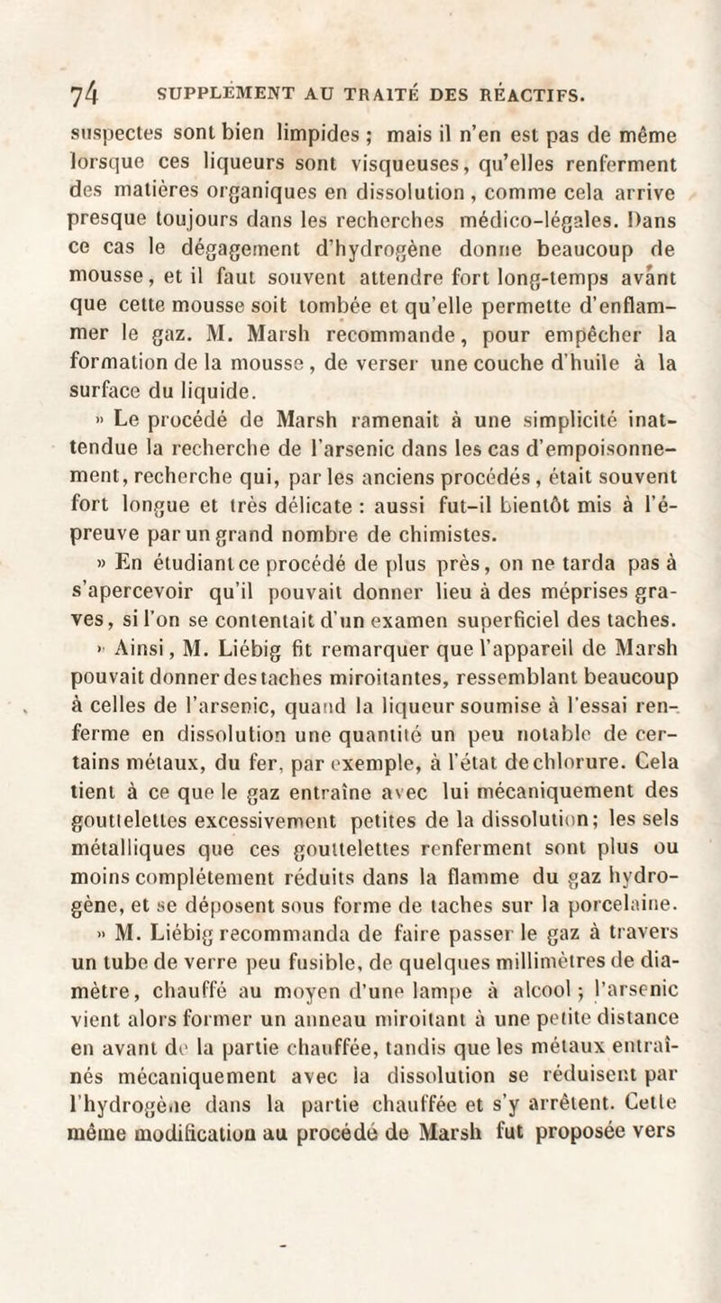 suspectes sont bien limpides ; mais il n’en est pas de même lorsque ces liqueurs sont visqueuses, qu’elles renferment des matières organiques en dissolution , comme cela arrive presque toujours dans les recherches médico-légales. Dans ce cas le dégagement d’hydrogène donne beaucoup de mousse, et il faut souvent attendre fort long-temps avant que cette mousse soit tombée et qu’elle permette d’enflam¬ mer le gaz. M. Marsh recommande, pour empêcher la formation de la mousse , de verser une couche d’huile à la surface du liquide. » Le procédé de Marsh ramenait à une simplicité inat¬ tendue la recherche de l’arsenic dans les cas d’empoisonne¬ ment, recherche qui, par les anciens procédés , était souvent fort longue et très délicate : aussi fut-il bientôt mis à l’é¬ preuve par un grand nombre de chimistes. » En étudiant ce procédé de plus près, on ne tarda pas à s’apercevoir qu’il pouvait donner lieu à des méprises gra¬ ves , si l’on se contentait d’un examen superficiel des taches. ' Ainsi, M. Liébig fit remarquer que l’appareil de Marsh pouvait donner des taches miroitantes, ressemblant beaucoup à celles de l’arsenic, quand la liqueur soumise à l’essai ren¬ ferme en dissolution une quantité un peu notable de cer¬ tains métaux, du fer, par exemple, à l’état de chlorure. Cela tient à ce que le gaz entraîne avec lui mécaniquement des gouttelettes excessivement petites de la dissolution; les sels métalliques que ces gouttelettes renferment sont plus ou moins complètement réduits dans la flamme du gaz hydro¬ gène, et se déposent sous forme de taches sur la porcelaine. » M. Liébig recommanda de faire passer le gaz à travers un tube de verre peu fusible, de quelques millimètres de dia¬ mètre, chauffé au moyen d’une lampe à alcool; l’arsenic vient alors former un anneau miroitant à une petite distance en avant de la partie chauffée, tandis que les métaux entraî¬ nés mécaniquement avec la dissolution se réduisent par l’hydrogène dans la partie chauffée et s’y arrêtent. Cette môme modification au procédé de Marsh fut proposée vers