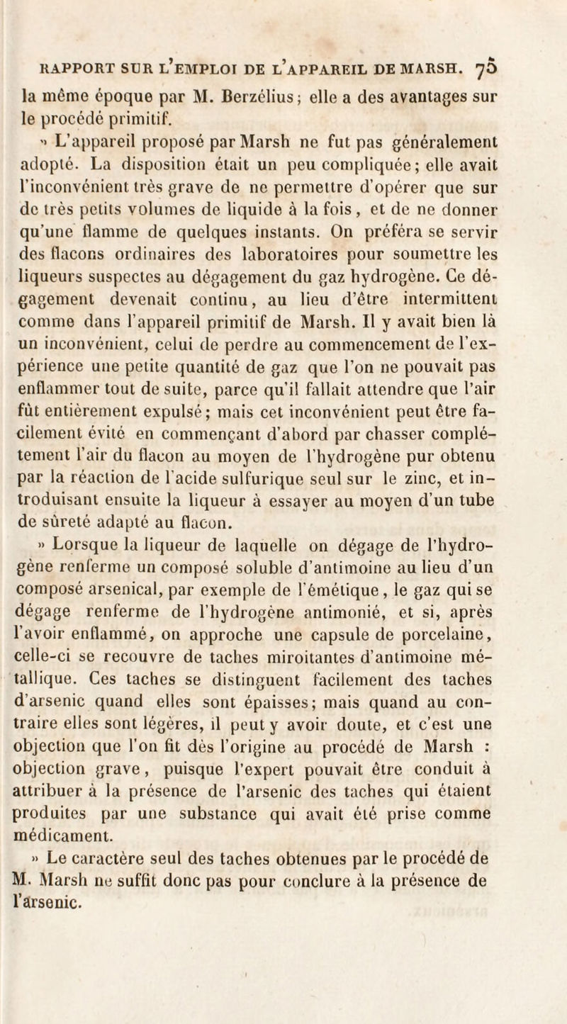 la même époque par M. Berzélius; elle a des avantages sur le procédé primitif. '» L’appareil proposé par Marsh ne fut pas généralement adopté. La disposition était un peu compliquée ; elle avait l’inconvénient très grave de ne permettre d’opérer que sur de très petits volumes de liquide à la fois, et de ne donner qu’une flamme de quelques instants. On préféra se servir des flacons ordinaires des laboratoires pour soumettre les liqueurs suspectes au dégagement du gaz hydrogène. Ce dé¬ gagement devenait continu, au lieu d’être intermittent comme dans l’appareil primitif de Marsh. Il y avait bien là un inconvénient, celui de perdre au commencement de l’ex¬ périence une petite quantité de gaz que l’on ne pouvait pas enflammer tout de suite, parce qu’il fallait attendre que l’air fût entièrement expulsé; mais cet inconvénient peut être fa¬ cilement évité en commençant d’abord par chasser complè¬ tement l’air du flacon au moyen de l’hydrogène pur obtenu par la réaction de l'acide sulfurique seul sur le zinc, et in¬ troduisant ensuite la liqueur à essayer au moyen d’un tube de sûreté adapté au flacon. » Lorsque la liqueur de laquelle on dégage de l’hydro¬ gène renferme un composé soluble d’antimoine au lieu d’un composé arsenical, par exemple de l’émétique, le gaz qui se dégage renferme de l’hydrogène antimonié, et si, après l’avoir enflammé, on approche une capsule de porcelaine, celle-ci se recouvre de taches miroitantes d’antimoine mé¬ tallique. Ces taches se distinguent facilement des taches d’arsenic quand elles sont épaisses; mais quand au con¬ traire elles sont légères, il peut y avoir doute, et c’est une objection que l’on fit dès l’origine au procédé de Marsh : objection grave, puisque l’expert pouvait être conduit à attribuer à la présence de l’arsenic des taches qui étaient produites par une substance qui avait été prise comme médicament. » Le caractère seul des taches obtenues par le procédé de M. Marsh ne suffit donc pas pour conclure à la présence de l’arsenic.