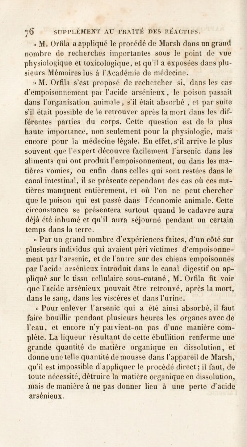 » M. Orlila a appliqué le procédé de Marsh dans un grand nombre de recherches importantes sous le point de vue physiologique et toxicologique, et qu’il a exposées dans plu¬ sieurs Mémoires lus à l’Académie de médecine. » M. Orfila s’est proposé de rechercher si, dans les cas d’empoisonnement par l’acide arsénieux , le poison passait dans l’organisation animale , s’il était absoibé , et par suite s’il était possible de le retrouver après la mort dans les dif¬ férentes parties du corps. Cette question est de la plus haute importance, non seulement pour la physiologie, mais encore pour la médecine légale. En effet, s’il arrive le plus souvent que l’expert découvre facilement l’arsenic dans les aliments qui ont produit l’empoisonnement, ou dans les ma¬ tières vomies, ou enfin dans celles qui sont restées dans le canal intestinal, il se présente cependant des cas où ces ma¬ tières manquent entièrement, et où l’on ne peut chercher que le poison qui est passé dans l’économie animale. Cette circonstance se présentera surtout quand le cadavre aura déjà été inhumé et qu’il aura séjourné pendant un certain temps dans la terre. » Par un grand nombre d'expériences faites, d’un côté sur plusieurs individus qui avaient péri victimes d’empoisonne¬ ment par l’arsenic, et de l'autre sur des chiens empoisonnés par l’acide arsénieux introduit dans le canal digestif ou ap¬ pliqué sur le tissu cellulaire sous-cutané, M. Orfila fit voir que l’acide arsénieux pouvait être retrouvé, après la mort, dans le sang, dans les viscères et dans l’urine. » Pour enlever l’arsenic qui a été ainsi absorbé, il faut faire bouillir pendant plusieurs heures les organes avec de l’eau, et encore n’y parvient-on pas d’une manière com¬ plète. La liqueur résultant de cette ébullition renferme une grande quantité de matière organique en dissolution, et donne une telle quantité de mousse dans l’appareil de Marsh, qu’il est impossible d’appliquer le procédé direct; il faut, de toute nécessité, détruire la matière organique en dissolution, mais de manière à ne pas donner lieu à une perte d’acide arsénieux.