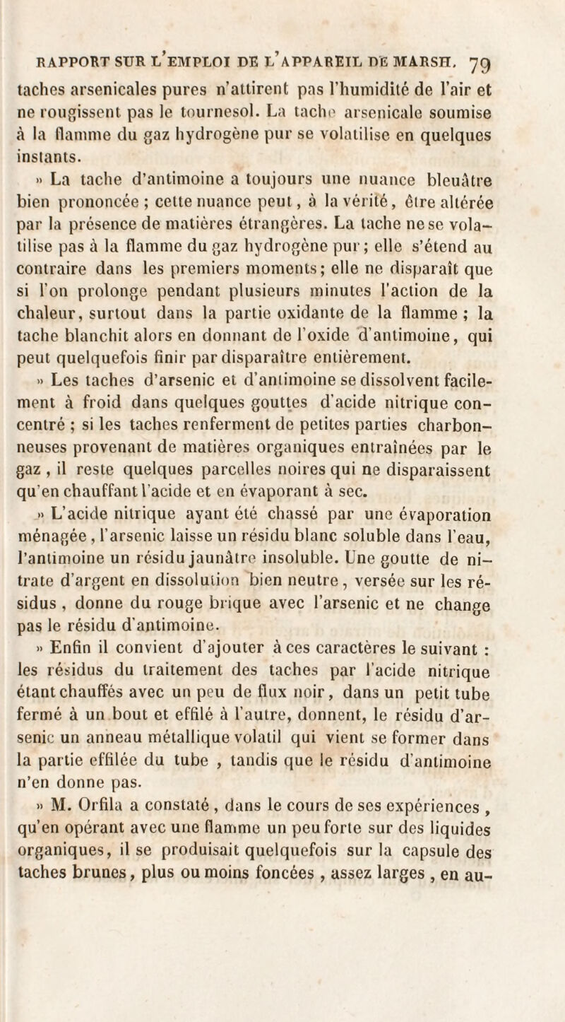taches arsenicales pures n’attirent pas l’humidité de l’air et ne rougissent pas le tournesol. La tache arsenicale soumise à la flamme du gaz hydrogène pur se volatilise en quelques instants. » La tache d’antimoine a toujours une nuance bleuâtre bien prononcée ; cette nuance peut, à la vérité, être altérée par la présence de matières étrangères. La tache ne se vola¬ tilise pas à la flamme du gaz hydrogène pur; elle s’étend au contraire dans les premiers moments; elle ne disparaît que si l’on prolonge pendant plusieurs minutes l’action de la chaleur, surtout dans la partie oxidante de la flamme; la tache blanchit alors en donnant de l’oxide d’antimoine, qui peut quelquefois finir par disparaître entièrement. » Les taches d’arsenic et d’aniimoine se dissolvent facile¬ ment à froid dans quelques gouttes d’acide nitrique con¬ centré ; si les taches renferment de petites parties charbon¬ neuses provenant de matières organiques entraînées par le gaz , il reste quelques parcelles noires qui ne disparaissent qu’en chauffant l’acide et en évaporant à sec. » L’acide nitrique ayant été chassé par une évaporation ménagée , l’arsenic laisse un résidu blanc soluble dans l’eau, l’anlimoine un résidu jaunâtre insoluble. Une goutte de ni¬ trate d’argent en dissolution bien neutre, versée sur les ré¬ sidus , donne du rouge brique avec l’arsenic et ne change pas le résidu d’antimoine. » Enfin il convient d’ajouter à ces caractères le suivant : les résidus du traitement des taches par l’acide nitrique étant chauffés avec un peu de flux noir, dans un petit tube fermé à un bout et effilé à l’autre, donnent, le résidu d’ar¬ senic un anneau métallique volatil qui vient se former dans la partie effilée du tube , tandis que le résidu d’antimoine n’en donne pas. » M. Orfila a constaté , dans le cours de ses expériences , qu’en opérant avec une flamme un peu forte sur des liquides organiques, il se produisait quelquefois sur la capsule des taches brunes, plus ou moins foncées , assez larges , en au-