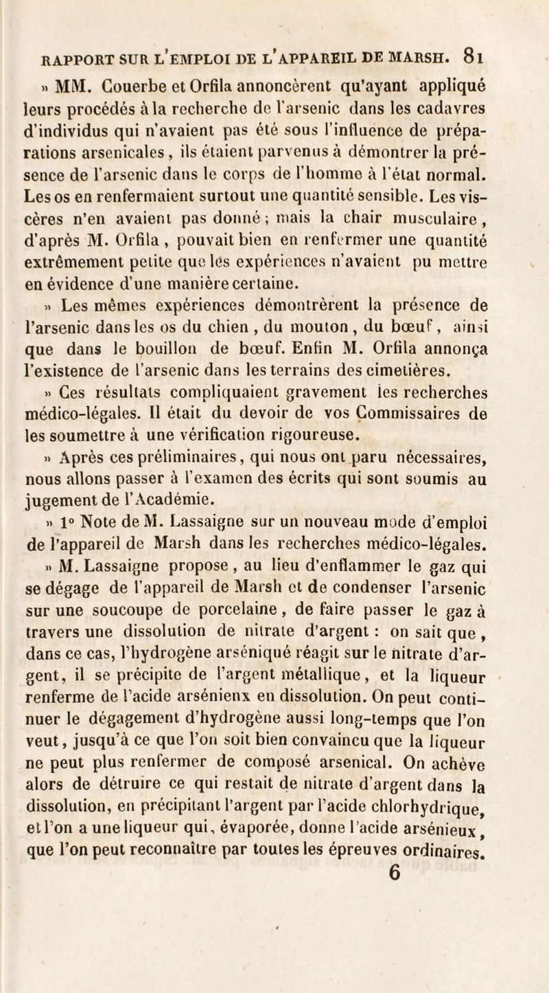 » MM. Couerbe et Orfîla annoncèrent qu’ayant appliqué leurs procédés à la recherche de l’arsenic dans les cadavres d’individus qui n’avaient pas été sous l’inlluence de prépa¬ rations arsenicales, ils étaient parvenus à démontrer la pré¬ sence de l’arsenic dans le corps de l’homme à l’état normal. Les os en renfermaient surtout une quantité sensible. Les vis¬ cères n’en avaient pas donné ; mais la chair musculaire , d’après M. Orfila , pouvait bien en renfermer une quantité extrêmement petite que les expériences n’avaient pu mettre en évidence d’une manière certaine. » Les mêmes expériences démontrèrent la présence de l’arsenic dans les os du chien , du mouton , du bœuf, ainsi que dans le bouillon de bœuf. Enfin M. Orfila annonça l’existence de l’arsenic dans les terrains des cimetières. » Ces résultats compliquaient gravement les recherches médico-légales. 11 était du devoir de vos Commissaires de les soumettre à une vérification rigoureuse. » Après ces préliminaires, qui nous ont paru nécessaires, nous allons passer à l’examen des écrits qui sont soumis au jugement de l’Académie. » 1° Note de M. Lassaigne sur un nouveau mode d’emploi de l’appareil de Marsh dans les recherches médico-légales. » M. Lassaigne propose , au lieu d’enflammer le gaz qui se dégage de l’appareil de Marsh et de condenser l’arsenic sur une soucoupe de porcelaine, de faire passer le gaz à travers une dissolution de nitrate d’argent : on sait que , dans ce cas, l’hydrogène arséniqué réagit sur le nitrate d’ar¬ gent, il se précipite de l’argent métallique, et la liqueur renferme de l’acide arsénieux en dissolution. On peut conti¬ nuer le dégagement d’hydrogène aussi long-temps que l’on veut, jusqu’à ce que l’on soit bien convaincu que la liqueur ne peut plus renfermer de composé arsenical. On achève alors de détruire ce qui restait de nitrate d’argent dans la dissolution, en précipitant l’argent par l’acide chlorhydrique, etl’on a une liqueur qui, évaporée, donne l’acide arsénieux, que l’on peut reconnaître par toutes les épreuves ordinaires. 6