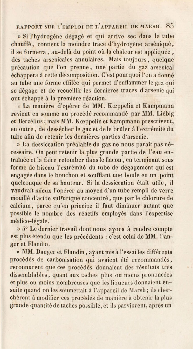 » Si l’hydrogène dégagé et qui arrive sec dans le tube chauffé, contient la moindre trace d’hydrogène arséniqué, il se formera , au-delà du point où la chaleur est appliquée , des taches arsenicales annulaires. Mais toujours, quelque précaution que l’on prenne, une partie du gaz arsenical échappera à cette décomposition. C’est pourquoi l’on a donné au tube une forme effilée qui permet d’enflammer le gaz qui se dégage et de recueillir les dernières traces d’arsenic qui ont échappé à la première réaction, » La manière d’opérer de MM. Kœppelin et Kampmann revient en somme au procédé recommandé par MM. Liébig et Berzélius ; mais MM. Kœppelin et Kampmann prescrivent, en outre, de dessécher le gaz et de le brûler à l’extrémité du tube afin de retenir les dernières parties d’arsenic. J) La dessiccation préalable du gaz ne nous paraît pas né¬ cessaire. On peut retenir la plus grande partie de l’eau en¬ traînée et la faire retomber dans le flacon, en terminant sous forme de biseau l’extrémité du tube de dégagement qui est engagée dans le bouchon et soufflant une boule en un point quelconque de sa hauteur. Si la dessiccation était utile, il vaudrait mieux l’opérer au moyen d’un tube rempli de verre mouillé d’acide sulfurique concentré, que par le chlorure de calcium, parce qu’en principe il faut diminuer autant que possible le nombre des réactifs employés dans l’expertise médico-légale. » .5“ Le dernier travail dont nous ayons à rendre compte est plus étendu que les précédents : c’est celui de MM. i)an- ger et Flandin. » MM. Danger et Flandin, ayant mis à l’essai les différents procédés de carbonisation qui avaient été recommandés, reconnurent que ces procédés donnaient des résultats très dissemblables, quant aux taches plus ou moins prononcées et plus ou moins nombreuses que les liqueurs donnaient en¬ suite quand on les soumettait à l’appareil de Marsh ; ils cher¬ chèrent à modifier ces procédés de manière à obtenir la plus grande quantité de taches possible, et ils parvinrent, après un
