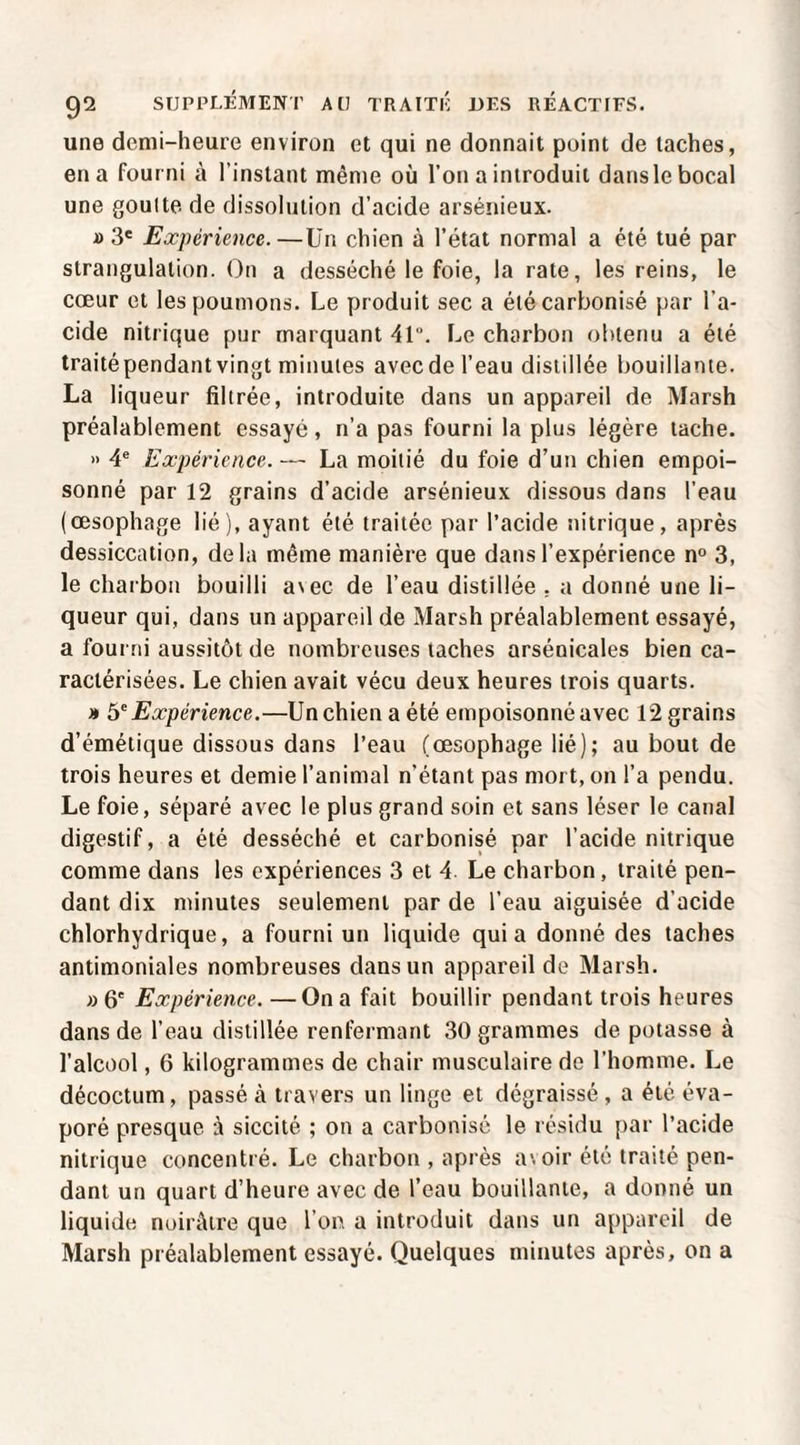 une demi-heure environ et qui ne donnait point de taches, en a fourni à l’instant même où l’on a introduit dans le bocal une goulte de dissolution d’acide arsénieux. » 3' Expérience.—ün chien à l’état normal a été tué par strangulation. On a desséché le foie, la rate, les reins, le cœur et les poumons. Le produit sec a été carbonisé par l’a¬ cide nitrique pur marquant 41. Le charbon olitenu a été traitépendant vingt minutes avec de l’eau distillée bouillante. La liqueur filtrée, introduite dans un appareil de Marsh préalablement essayé, n’a pas fourni la plus légère tache. » 4® Expérience. — La moitié du foie d’un chien empoi¬ sonné par 12 grains d’acide arsénieux dissous dans l’eau (œsophage lié), ayant été traitée par l’acide nitrique, après dessiccation, delà même manière que dans l’expérience n° 3, le charbon bouilli avec de l’eau distillée , a donné une li¬ queur qui, dans un appareil de Marsh préalablement essayé, a fourni aussitôt de nombreuses taches arséoicales bien ca¬ ractérisées. Le chien avait vécu deux heures trois quarts. » 5'' Expérience.—Un chien a été empoisonné avec 12 grains d’émétique dissous dans l’eau (œsophage lié); au bout de trois heures et demie l’animal n’étant pas mort, on l’a pendu. Le foie, séparé avec le plus grand soin et sans léser le canal digestif, a été desséché et carbonisé par l’acide nitrique comme dans les expériences 3 et 4. Le charbon, traité pen¬ dant dix minutes seulement par de l’eau aiguisée d’acide chlorhydrique, a fourni un liquide quia donné des taches antimoniales nombreuses dans un appareil de Marsh. »6' Expérience. —On a fait bouillir pendant trois heures dans de l’eau distillée renfermant 30 grammes de potasse à l’alcool, 6 kilogrammes de chair musculaire de l’homme. Le décoctum, passé à travers un linge et dégraissé, a été éva¬ poré presque à siccité ; on a carbonisé le résidu par l’acide nitrique concentré. Le charbon , après avoir été traité pen¬ dant un quart d’heure avec de l’eau bouillante, a donné un liquide noirâtre que l’on a introduit dans un appareil de Marsh préalablement essayé. Quelques minutes après, on a