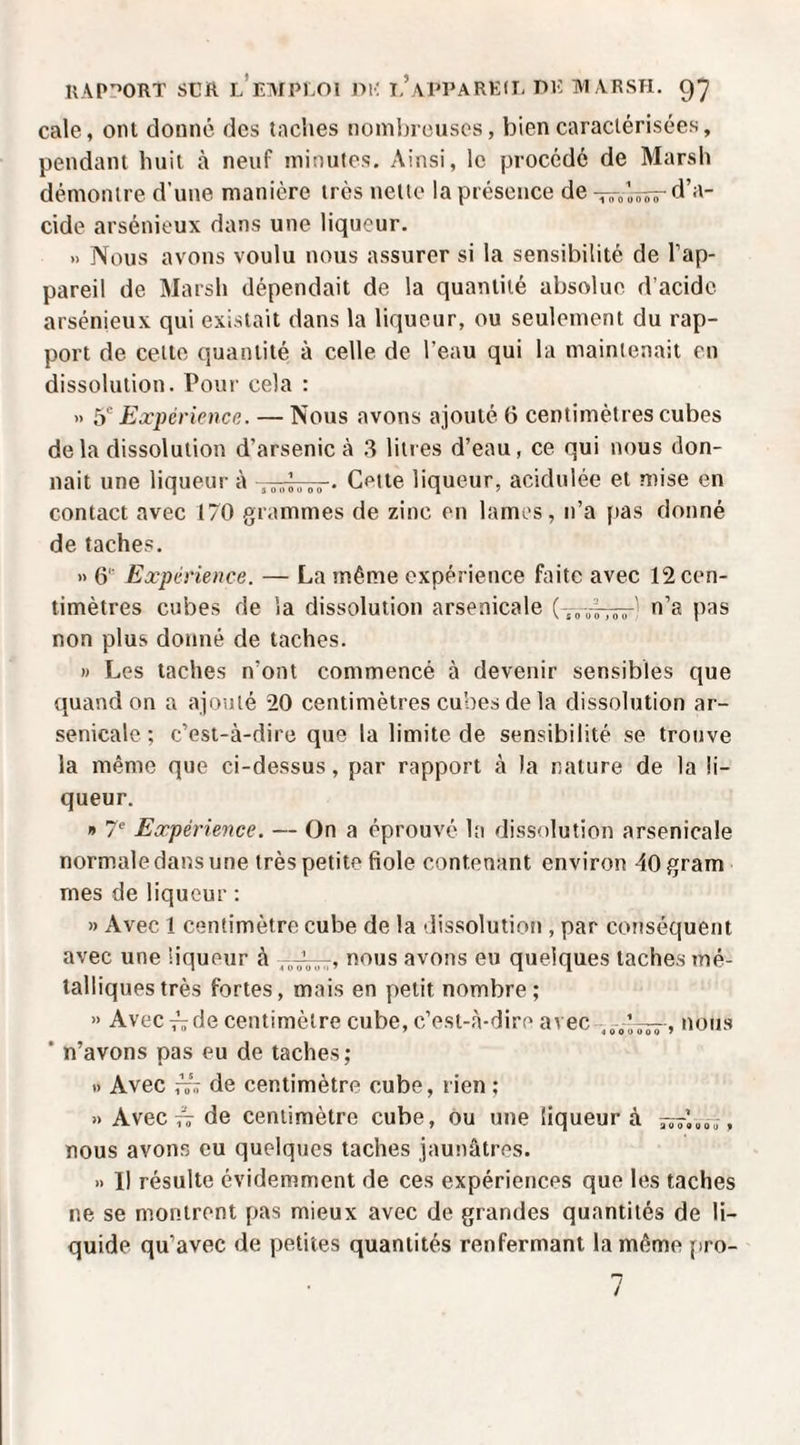 cale, ont donné des taches nombreuses, bien caractérisées, pendant huit à neuf minutes. Ainsi, le procédé de Marsh démontre d’une manière très nette la présence de d’a¬ cide arsénieux dans une liqueur. » Nous avons voulu nous assurer si la sensibilité de l’ap¬ pareil de Marsh dépendait de la quantité absolue d’acide arsénieux qui existait dans la liqueur, ou seulement du rap¬ port de celte quantité à celle de l’eau qui la maintenait en dissolution. Pour cela : » ÿ Expérience. — Nous avons ajouté 6 centimètres cubes de la dissolution d’arsenic à .3 litres d’eau, ce qui nous don¬ nait une liqueur à Cette liqueur, acidulée et mise en contact avec 170 grammes de zinc en lames, n’a (>as donné de taches. » 6 Expérience. — La même expérience faite avec 12 cen¬ timètres cubes de la dissolution arsenicale n’a pas non plus donné de taches. » Les taches n’ont commencé à devenir sensibles que quand on a ajouté 20 centimètres cubes de la dissolution ar¬ senicale; c’est-à-dire que la limite de sensibilité se trouve la même que ci-dessus, par rapport à la nature de la li¬ queur. » 7^ Expérience. — On a éprouvé la dissolution arsenicale normale dans une très petite fiole contenant environ 40 gram mes de liqueur : » Avec 1 centimètre cube de la dissolution , par conséquent avec une liqueur à nous avons eu quelques taches mé¬ talliques très fortes, mais en petit nombre; » Avec i-„ de centimètre cube, c’est-à-dire avec ’ n’avons pas eu de taches; .) Avec de centimètre cube, rien; » Avec TT de centimètre cube, ou une liqueur à nous avons eu quelques taches jaunâtres. » Il résulte évidemment de ces expériences que les taches ne se montrent pas mieux avec de grandes quantités de li¬ quide qu’avec de petites quantités renfermant la même pro- n /