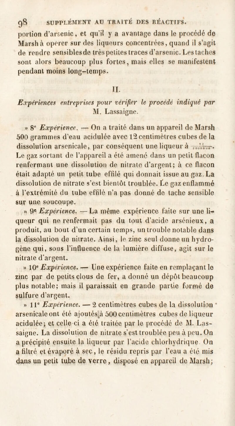 portion d’arsenic, et qu’iî y a avantage dans le procédé de Marsh à opérer sur des liqueurs concentrées, quand il s’agit de rendre sensibles de très petites traces d’arsenic. Les taches sont alors beaucoup plus fortes, mais elles se manifestent pendant moins long-temps. II. Eapériences entreprises pour vérifier le procédé indiqué par M. Lassaigne. » 8' Expérience. — On a traité dans un appareil de Marsh 500 grammes d’eau acidulée avec l2 centimètres cubes de la dissolution arsenicale, par conséquent une liqueur à Le gaz sortant de l’appareil a été amené dans un petit flacon renfermant une dissolution de nitrate d’argent; à ce flacon était adapté un petit tube effilé qui donnait issue au gaz. La dissolution de nitrate s’est bientôt troublée. Le gaz enflammé à l’extrémité du tube effilé n’a pas donné do tache sensible sur une soucoupe. » 9® Expérience. —La même expérience faite sur une li¬ queur qui ne renfermait pas du tout d’acide arsénieux, a produit, au bout d’un certain temps, un trouble notable dans la dissolution de nitrate. Ainsi, le zinc seul donne un hydro¬ gène qui, sous l’influence de la lumière diffuse, agit sur le nitrate d'argent. » 10® Expérience. — Une expérience faite en remplaçant le zinc par de petits clous de fer, a donné un dépôt beaucoup plus notable; mais il paraissait en grande partie formé de sulfure d’argent. » 11“ Expérience. — 2 centimètres cubes de la dissolution * arsenicaleont été ajoutés^tà 500centimètres cubes de liqueur acidulée; et celle ci a été traitée par le procédé de M. Las¬ saigne. La dissolution de nitrate s’est troublée peu à peu. On a précipité ensuite la liqueur par l’acide chlorhydrique On a filtré et évaporé à sec, le résidu repris par l’eau a été mis dans un petit tube de verre, disposé en appareil de Marsh;