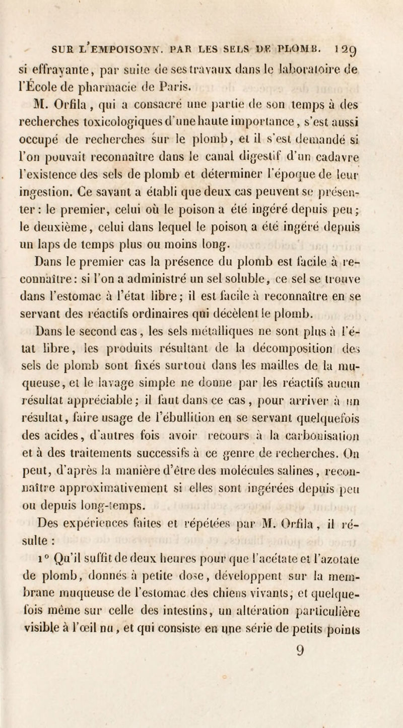SUE l'emPOISOIVN. par les sels UE PLOMB. I 2Ç) si effrayante, par suite de ses travaux dans le laboratoire de l’Ecole de pharmacie de Paris. 31. Orfila , qui a consacré une partie de son temps à des recherches toxicologiques d’une haute importance, s’est aussi occupé de recherches kir le plomb, et il s’est demandé si l’on pouvait reconnaître dans le canal digestif d’un cadavre l’existence des sels de plomb et déterminer l’époque de leur ingestion. Ce savant a établi que deux cas peuvent se présen¬ ter: le premier, celui où le poison a été ingéré depuis peu; le deuxième, celui dans lequel le poison a été ingéré depuis un laps de temps plus ou moins long. Dans le premier cas la présence du plomb est facile à re¬ connaître: si l’on a administré un sel soluble, ce sel se trouve dans l’estomac à l’état libre; il est facile à reconnaître en se servant des réactifs ordinaires qui décèlent le plomb. Dans le second cas, les sels métalliques ne sont plus à l’é¬ tat libre, les produits résultant de la décomposition des sels de plomb sont fixés surtout dans les mailles de la mu¬ queuse, et le lavage simple ne donne par les réactifs aucun résultat appréciable; il faut dans ce cas, pour arriver à un résultat, faire usage de l’ébullition en se servant quelquefois des acides, d'autres fois avoir recours à la carbonisation et à des traitements successifs à ce genre de recherches. On peut, d’après la manière d’être des molécules salines, recon¬ naître approximativement si elles sont ingérées depuis peu ou depuis long-temps. Des expériences faites et répétées par 3f. Orfila, il l é- sulte : 10 Qu’il suffit de deux heures pour que l’acétate et l’azotate de plomb, donnés à petite dose, développent sur la mem¬ brane muqueuse de l’estomac des chiens vivants, et quelque¬ fois même sur celle des intestins, un altération particulière visible à l’œil nu, et qui consiste en une série de petits points 9