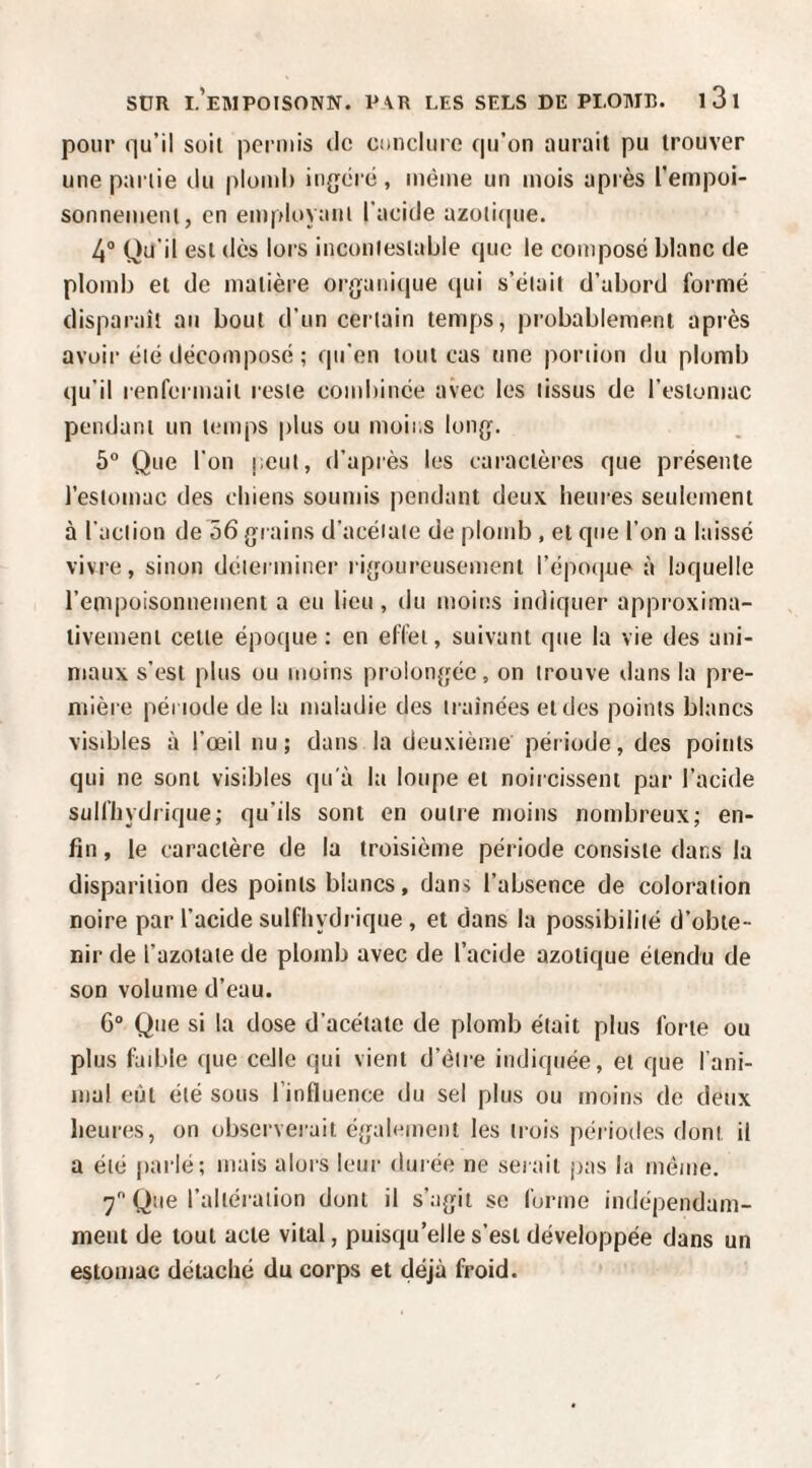 pour (]u’il soit permis de cnnclurc qu’on ourait pu trouver une partie du plomi) in{;éré, même un mois après l'empoi- sonnemeni, en employant l’acide azüti(|ue. 4“ Qu’il est dès lors incontestable que le composé blanc de plomb et de matière orj}ani(|ue qui s’était d’abord formé disparaît au bout d’un certain temps, probablement apiès avoir été décomposé ; qu’en tout cas une poruon du plomb qu’il renfermait reste cond)iuée avec les tissus de l’estomac pendant un temps plus ou moii.s long. 5“ Que l’on peut, d’après les caractères que présente l’estomac des chiens soumis pendant deux heures seulement à l’action de 56 grains d’acétate de plomb , et que l’on a laissé vivre, sinon déterminer rigoureusement répo(|ue à laquelle l’empoisonuement a eu lieu , du moins indiquer approxima¬ tivement celle époque; en effet, suivant que la vie des ani¬ maux s’est plus ou moins prolongée, on trouve dans la pre¬ mière période de la maladie des traînées et des points blancs visibles à l’œil nu; dans la deuxième période, des points qui ne sont visibles qu'à la loupe et noircissent par l’acide sulfhydrique; qu’ils sont en outre moins nombreux; en¬ fin , le caractère de la troisième période consiste dans la disparition des points blancs, dans l’absence de coloration noire par l’acide sulfhydrique, et dans la possibilité d’obte¬ nir de l’azotate de plomb avec de l’acide azotique étendu de son volume d’eau. 6“ Que si la dose d’acétate de plomb était plus forte ou plus làible que ceJle qui vient d’être indiquée, et que l'ani¬ mal eût été sous l’influence du sel plus ou moins de deux heures, on observerait également les trois périodes dont il a été pai-lé; mais alors leur durée ne sei ait pas la môme. 7 Que l’altération dont il s’agit se forme indépendam¬ ment de tout acte vital, puisqu’elle s’est développée dans un estomac détaché du corps et déjà froid.