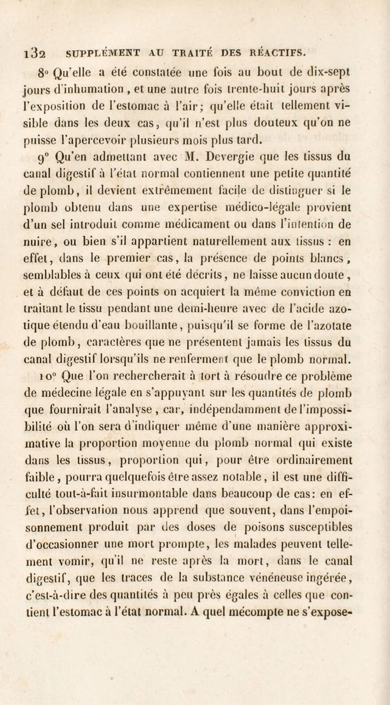 8“ Qu'elle a été constatée une lois au bout de dix-sept jours d’inhumation , et une autre fois trente-huit jours après l’exposition de l’estomac à l’air; qu’elle était tellement vi¬ sible dans les deux cas, qu’il n’est plus douteux qu’on ne puisse l’apercevoir plusieurs mois plus tard. 9° Qu’en admettant avec M. Devergie que les tissus du canal digestif à l’état normal contiennent une petite quantité de plomb, il devient extrêmement facile de distinguer si le plomb obtenu dans une expertise médico-légale piovient d’un sel introduit comme médicament ou dans rinlention de nuire, ou bien s’il appartient naturellement aux tissus : en effet, dans le premier cas, la présence de points blancs, semblables à ceux (jui ont été décrits, ne laisse aucun doute, et à défaut de ces points on acquiert la même conviction en traitant le tissu pendant une demi-heure avec de l’acide azo¬ tique étendu d’eau bouillante, pulscju’il se forme de l’azotate de plomb, caractères que ne présentent jamais les tissus du canal digestif lorsqu’ils ne renferment que le plomb normal. 10“ Que l’on rechercherait à tort à résoudre ce problème de médecine légale en s’appuyant sur les quantités de plomb que fournirait l’analyse, car, indépendamment de l’impossi¬ bilité où l’on sera d’indiquer même d’une manière approxi¬ mative la proportion moyenne du plomb normal qui existe dans les tissus, proportion qui, pour être ordinairement faible, pourra quelquefois être assez notable, il est une diffi¬ culté tout-à-fait insurmontable dans beaucoup de cas: en ef¬ fet, l’observation nous apprend que souvent, dans l’empoi¬ sonnement produit par des doses de poisons susceptibles d’occasionner une mort prompte, les malades peuvent telle¬ ment vomir, qu’il ne reste après la mort, dans le canal digestif, que les traces de la substance vénéneuse ingérée, c’est-à-dire des quantités à peu près égales à celles que con¬ tient l’estomac à l’état normal. A quel mécompte ne s’expose-