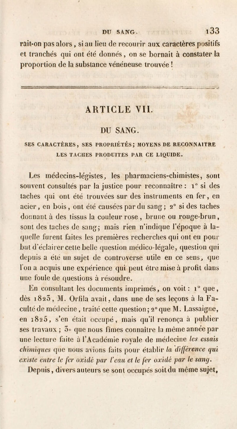 raif.-on pas alors, si an lien de recourir aux caractères positifs et tranchés qui ont été donnés, on se bornait à constater la proportion de la substance vénéneuse trouvée ! ARTICLE VIL DU SANG. SES CARACTÈRES, SES PROPRIÉTÉS; MOYENS DE RECONNAITRE LES TACHES PRODÜITES PAR CE LIQUIDE, Les médecins-légistes, les phai'maciens-chimistes, sont souvent consultés par la justice pour reconnaître : i si des taches qui ont été trouvées sur des instruments en fer, en acier, en bois , ont été causées par du sang ; 2° si des taches donnant à des tissus la couleur rose , brune ou rouge-brun, sont des taches de sang; mais rien n’indique l’époque à la¬ quelle furent faites les premières recherches qui ont eu pour but d’éclairer cette belle question médico-légale, question qui depuis a été un sujet de controverse utile en ce sens, que l’on a acquis une expérience qui peut être mise à profit dans une foule de questions à résoudre. En consultant les documents imprimés, on voit: i* que, dès 1823, M. Orfiia avait , dans une de ses leçons à la Fa¬ culté de médecine , traité cette question; 2que M. Lassaigiie, en 3825, s’en était occupé, mais qu’il renonça à publier ses travaux ; 3» que nous fîmes connaître la même année par une lecture faite à l’Académie royale de médecine les essais chimiques (jtie nous avions faits poui- établir la différence qui existe entre le fer oxidé par l'eau et le fer oxidé par le sang. Depuis, divers auteurs se sont occupés soitdu même sujet.