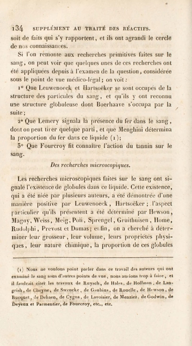 soit (le faits qui s’y rapportent, et ils ont agrandi le cercle de nos connaissances. Si l’on remonte aux recherches primitives faites sur le sang, on peut voir que (|uelques unes de ces recherches ont été appliquées depuis à l’examen de la question, considérée sous le point de vue médico-légal; on voit ; 1“ Que Leuwcnoeck et Ilarisoëker se sont occupés de la structure des particules du sang, et qu’ils y ont reconnu une structure globuleuse dont Boerhaave s’occupa par la suite ; 2“ Que Lemery signala la présence du fer dans le sang, dont on peut tirer quelque parti, et que Menghini détermina la proportion du fer dans ce litpiide (i); 5° Que Fourcroy fit connaître l’action du tannin sur le sang. Des recherches niicrosco^ncjues. Les recherches microscopiques faites sur le sang ont si¬ gnalé l’existence de globules dans ce liquide. Cette existence, qui a été niée par plusieurs auteurs, a été démontiée d’une manière positive par Leuvvenoeck, Hartsoëker ; l’aspect particulier qu’ils présentent a été déterminé pai-Hevvson, Ma.gny, Weiss, Meig.Poii, Sprengel, Gruithuisen , Home, Rudolphi, Prévost ci Dumas; enfin, on a cherché à déter¬ miner leui- gi‘osseur, leur volume, leurs propi iélés physi¬ ques, leur nature chimique, la proportion de ces globules (i) Nous ne voulons point pailer d.ins ce travail des auteurs qui ont exainioé le satif; sous d’autres points de vue, nous auiions trop à faire, et il faudrait cilet les travaux de Riiyscli, de Haies, de Hoffman , de Lan- prish , de Ctieyne, de Swencke , de G.uibius, de Rouelle, de Hrwson , de Bucquet, deDehaen, de Cygna, de Lavoisier, de Meuiier, deGodwin, de Deyénx et Parmentier, de Fourcroy, etc., etc.
