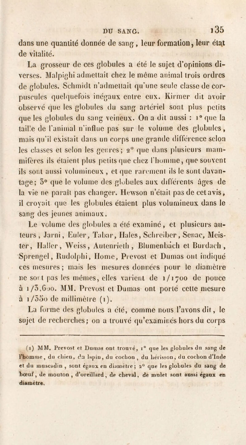 dans une quantité donnée de sang, leur formation, leur état de vitalité. La grosseur de ces globules a été le sujet d’opinions di¬ verses. ]Malpi{]lii admettait cliez le môme animal trois ordres de globules. Schmidt n’admettait qu'une seule classe de cor¬ puscules quehiuel'ois inégaux entre eux. Kirmer dit avoir observe que les globules du sang artéiael sont plus petits que les {ilobules du sang veineux. On a dit aussi : i® que la taille de l’animal n’influe pas sur le volume des globules, mais qu’il existait dans un corps une gi’andc différence scion les classes et selon les geni-es; 2 que dans plusieurs mam¬ mifères ils étaient plus petits que chez l'homme, que souvent ils sont aussi volumineux , et que l arement ils le sont davan¬ tage; 3° que le volume des globules aux diflércnts âges de la vie ne paraît pas changer. Hewson n’était pas de cctavis, il croyait que les glohules étaient plus volumineux dans le sang des jeunes animaux. Le volume des globules a été examiné, et plusieurs au¬ teurs, Jarni, Euler, Tabar, Haies, Schreiber, Senac, Meis- ter, Haller, Weiss, Autenrieth , Blumenbàch et Burdach , Sprengel, Budolphi, Home, Prévost et Dumas ont indique ces mesures; mais les mesures données pour le diamètre ne SOI t pas les mêmes, elles varient de 1/1700 de pouce à 1/3,Goo. 3LM. Prévost et Dumas ont porté cette mesure à i/55o de millimètre (i). La forme des globules a été, comme nous l’avons dit, le sujet de recherches; on a trouvé (ju’examinés hors du corps (i) MM. Prévost et Dunifis out trouvé, i® que les globules du sang de rhomnie, du chien, c’a lapin, du cochon , du hérisson, du cochon d’Inde et du muscadin , sont égaux en diamètre; 2“ que les globules du sang de bœuf, de mouton, d’oreillard, de cheval, de mnlet sont aussi égaux en diamètre.