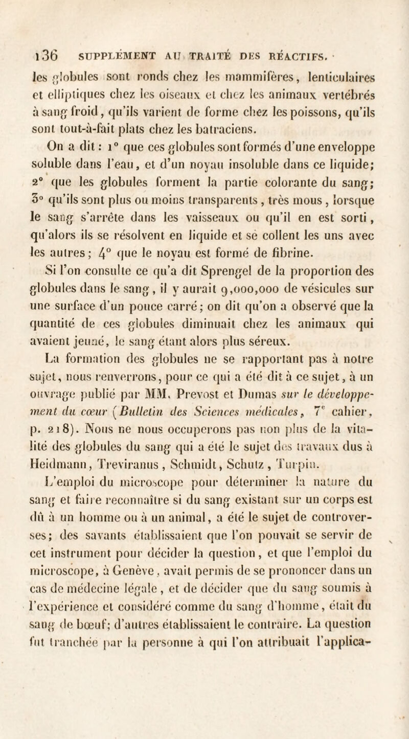 les lobules sont ronds chez les mommifères, lenticulaires et elliptiques chez les oiseaux et chez les animaux vertébrés à sau{ï froid, qu’ils varient de forme chez les poissons, qu’ils sont tout-ù-fait plats chez les batraciens. On a dit: que ces globules sont formés d’une enveloppe soluble dans l’eau, et d’un noyau insoluble dans ce liquide; 2® que les globules forment la partie colorante du sang; 3“ qu’ils sont plus ou moins transparents , très mous , lorsque le sang s’arrête dans les vaisseaux ou qu’il en est sorti, qu’alors ils se résolvent en liquide et se collent les uns avec les autres; 4° que le noyau est formé de fibrine. Si l’on consulte ce qu’a dit Sprengel de la proportion des globules dans le sang, il y aurait 9,000,000 de vésicules sur une surface d’un pouce carré; on dit qu’on a observé que la quantité de ces globules diminuait chez les animaux qui avaient jeuaé, le sang étant alors plus séreux. La formation des globules ne se rapportant pas à notre sujet, nous renverrons, pour ce qui a été dit à ce sujet, à un ouvrage publié par MM. Prévost et Dumas sur le développe¬ ment du cœur (^Bulletin des Sciences médicales, 7 cahier, p. 218). Nous ne nous occupci’ons pas non ])!us de la vita¬ lité des globules du sang qui a été le sujet des travaux dus à Heidmann, Treviranus , Schmidt, Schuiz , Turpiu. L’emploi du microscope pour déterminer la naUire du sang et (àii e reconnaître si du sang existant sur un corps est dît à un homme ou à un animal, a été le sujet de controver¬ ses; des savants établissaient que l’on pouvait se servir de cet instrument pour décider la question, et que l’emploi du microscope, à Genève, avait permis de se prononcer dans un cas de médecine légale , et de décider que du sang soumis à l’expérience et considéré comme du sang d’homme, était du sang (le bœuf; d’autres établissaient le contraire. La question fut tranchée |>ar la personne à qui l’on attribuait l’applica-