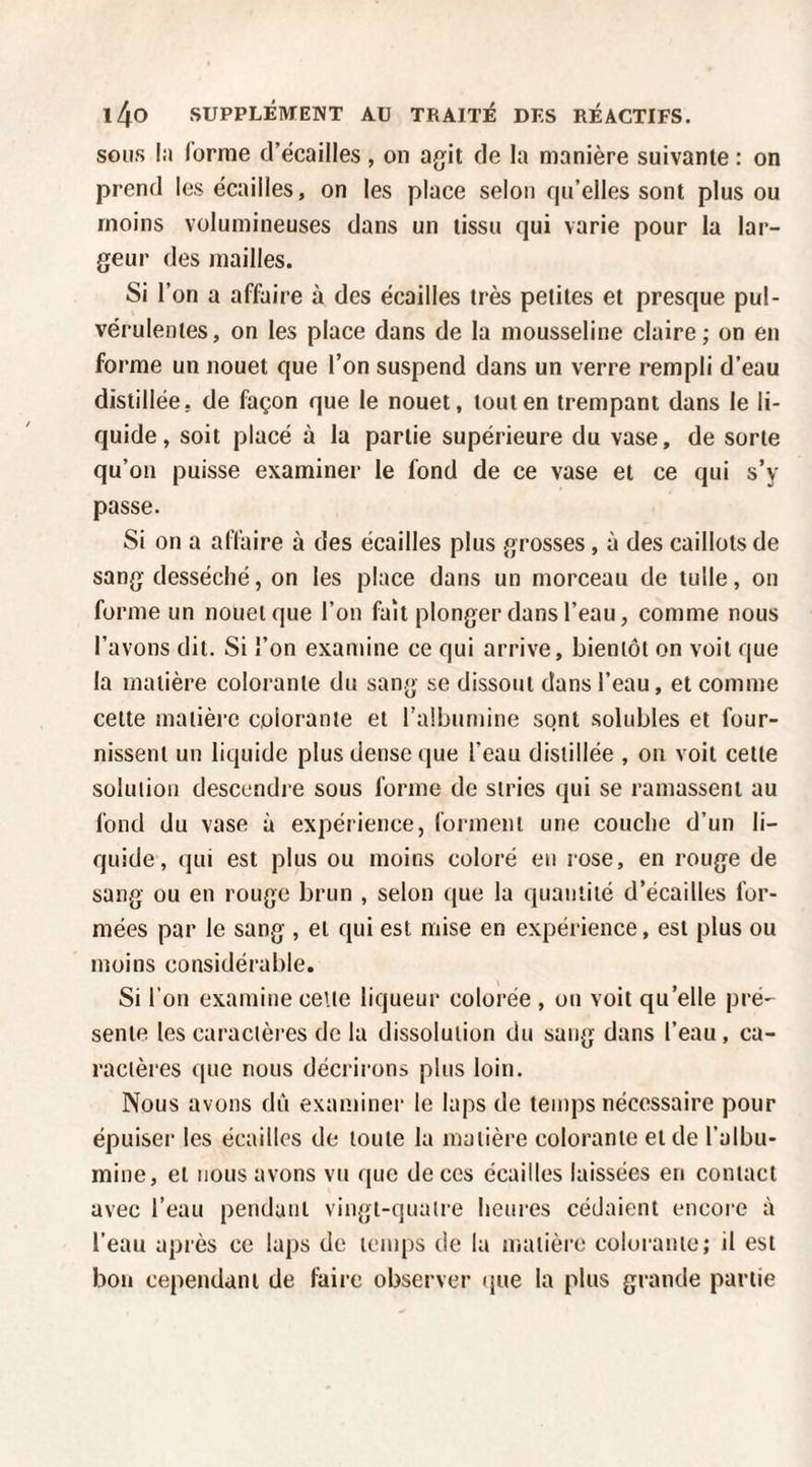 SOUS lii (orme d’écailles, on agfit de la manière suivante : on prend les écailles, on les place selon f|a’elles sont plus ou moins volumineuses dans un tissu qui varie pour la lar¬ geur des mailles. Si l’on a affaire à des écailles très petites et presque pul¬ vérulentes, on les place dans de la mousseline claire; on en forme un nouet que l’on suspend dans un verre rempli d’eau distillée, de façon que le nouet, tout en trempant dans le li¬ quide, soit placé à la partie supérieure du vase, de sorte qu’on puisse examiner le fond de ce vase et ce qui s’y passe. Si on a affaire à des écailles plus grosses, à des caillots de sang desséché, on les place dans un morceau de tulle, on forme un nouet que l’on fait plonger dans l’eau, comme nous l’avons dit. Si l’on examine ce qui arrive, bientôt on voit que la matière colorante du sang se dissout dans l’eau, et comme cette matière colorante et l’albumine sont solubles et four¬ nissent un liquide plus dense que l’eau distillée , on voit celte solution descendre sous forme de stries qui se ramassent au fond du vase à expérience, forment une couche d’un li¬ quide, qui est plus ou moins coloré eu rose, en rouge de sang ou en rouge brun , selon que la quantité d’écailles for¬ mées par le sang , et qui est mise en expérience, est plus ou moins considérable. Si l’on examine celte liqueur colorée , ou voit qu’elle pré¬ sente les caractères de la dissolution du sang dans l’eau, ca¬ ractères que nous décrirons plus loin. Nous avons dû examiner le laps de temps nécessaire pour épuiser les écailles de toute la matière colorante eide l’albu¬ mine, et nous avons vu que de ces écailles laissées en contact avec l’eau pendant vingt-quatre heures cédaient encore à l’eau après ce laps de temps de la matière colorante; il est bon cependant de faire observer (pie la plus grande partie