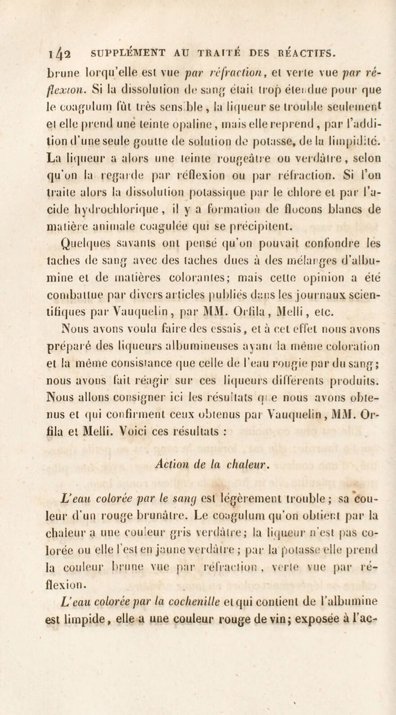 brune l()i (|u’elle est vue -par rcfiaclion, el verte vue par ré¬ flexion. Si la dissolution de sanj; était trop éteialue pour que le coajîuluin (’ùl très sens ble , la li(pieur se trouble seulement et elle prend une teinte opaline, mais elle reprend , par l’addi- lion d’une seule {joutte de solution do potasse, de lu limpidité. Lu liqueur a alors une teinte rougeâtre ou verdâtre, selon qu'on la rc{}ai(le par réflexion ou |)ar réfraction. Si l’on traite alors la dissolution potassirpie par le chlore et par l’a¬ cide hydrochlorique, il y a (’ormatioii de flocons blancs de matière animale coagulée qui se précipitent. Quel(|ues savants ont pensé (|u’on pouvait confondre les taches de sang avec des taches dues à des inélarges d’albu¬ mine et de matières colorantes; mais cette opinion a été combattue par divers articles publiés dans les journaux scien- litiques par Vau(|uebn , par 31M. Orlila , Melli, etc. Nous avons voulu faire des essais, et à cet elTet nous avons préparé des liqueurs albumineuses ayam la même coloration et la même consisiance que celle de l’eau rongie par du sang; nous avons fait réagir sur ces liipieurs dilTerenls produits. Nous allons consigner ici les résultats qi e nous avons obte¬ nus et qui confirment ceux obtenus par Vauquelin, 313J. Or- fila et Melli. Voici ces résultats : Action de la chaleur. Veau colorée par le sancj est légèrement trouble; sa cou¬ leur d’un rouge brunâtre. Le coagulum qu’on obtient par la chaleur a une couleur gris verdâtre; la liijiieur n'est pas co¬ lorée ou elle l’est en jaune verdâtre ; par la potasse elle prend la couleur brune vue par rérractiou , verte vue par ré¬ flexion. L’eau colorée par la cochenille et qui contient de ralbumine est limpide, elle a une couleur rouge de vin ; exposée à l’ac-