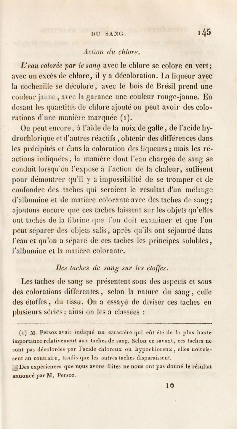 Aciion (lu chlore. L’eau colorée ])ar le saruj avec le chlore se colore en vert; avec un excès de chlore, il y a décoloration. La liqueur avec la cochenille se décoloi e, avec le bois do Brésil prend une couleur jaune, avec la garance une couleur rouge-jaune. En dosant les (luantités de chlore ajouté on peut avoir des colo¬ rations d’une manière marquée (1). On peut encore, à l’aide de la noix de galle, de l’acide hy- drochlorique et d’autres réactifs , obtenir des différences dans les précipités et dans la coloration des liqueurs; mais les ré¬ actions indiquées, la manière dont l’eau chargée de sang se conduit lorsqu’on î’expuse à l’action de la chaleur, suffisent pour démontrer qu’il y a impossibilité de se tromper et de confondre des taches (|ui seraient le résultat d’un mélange d’albumine et de matière colorante avec des taches de sai/g; ajoutons encore que ces taches laissent sur les objets qu’elles ont tachés de la bbrine que l’on doit examiner et (pie l’on peut séparer des objets salis, apriîs qu’ils ont séjourné dans l’eau et qu’on a séparé de ces taches les principes solubles, l’albumine et la matière colorante. Des lâches de sang sur les éloffes. Les taches de sang se présentent sous des aspects et sous des colorations différentes, selon la nature du sang, celle des étoffes, du tissu. On a essayé de diviser ces taches en plusieurs séries ; ainsi on les a classées : (i) M. Persoz avait indiqué un caiactèie qui eût élé du la jdiis haute importance relativement aux taches de sang. Selon ce savant, ces taches ne sont pas décolorées par l’acide chlorcux on hypochloreux , elles rjoircis- sent au contraire, tandis que les autres taches disparaissent. f.'^Des expériences que nous avons faites ne nous ont pas donné le résultat annoncé par M. Persoz. 10