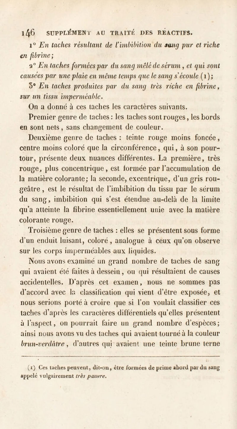 1° En taches résultant de L’imbibition du smig pur et riche en fibrine; 9° En taches foiinées par du sang mêlé de sérum, et gui sont causées par une plaie en même temps que le sang s'écoule ( i ) ; 5® En taches produites pur du sang très riche en fibrine, sur un tissu imperméable. On a donné à ces lâches les caractères suivants. Premier genre de taches : les taches sont rouges, les bords en sont nets, sans changement de couleur. Deuxième genre de taches : teinte rouge moins foncée, centre moins coloré que la circonférence, qui, à son pour¬ tour, présente deux nuances différentes. La première, très rouge, plus concentrique, est formée par l’accumulation de la matière colorante; la seconde, excentrique, d’un gris rou¬ geâtre , est le résultat de l’imbibition du tissu par le sérum du sang, imbibilion qui s’est étendue au-delà de la limite qu’a atteinte la fibrine essentiellement unie avec la matière colorante rouge. Troisième genre de taches ; elles se présentent sous forme d’un enduit luisant, coloré, analogue à ceux qu’on observe sur les corps imperméables aux liquides. Nous avons examiné un grand nombre de taches de sang qui avaient été faites à dessein, ou qui résultaient de causes accidentelles. D’après cet examen, nous ne sommes pas d’accord avec la classification qui vient d’être exposée, et nous serions porté à croire que si l’on voulait classifier ces taches d’après les caractères difléreniiels qu’elles présentent à l’aspect, on pourrait faire un grand nombre d’espèces; ainsi nous avons vu des taches qui avaient tourné à la couleur brun-verdâtre, d’autres qui avaient une teinte brune terne (i) Ces taches peuveut, dit-on, être formées de prime abord par du sang appelé vulgairement très pauvre.