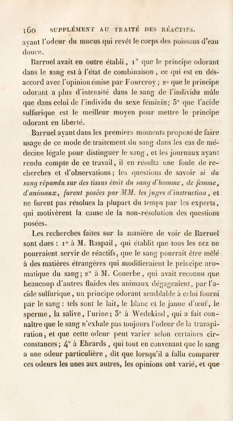 avant l’oclcur du mucus qui revèi le corps des poissons d’eau douce. lîarruel avait en outre établi, i que le principe odorant dans le sang' est à l’état de combinaison , ce (jui est en dés¬ accord avec l’opinion émise par Fourcroy ; 2° que le principe odorant a plus d'intensité dans le sang de l’individu mâle que dans celui de l’individu du sexe féminin; 5 que l’acide sulfurique est le meilleur moyen pour mettre le principe odorant en liberté. Barruel ayant dans les premiers moments pi oposéde faire usage de ce mode de traitement du sang dans les cas de mé¬ decine légale pour distinguer le sang , et les juin naux ayant rendu compte de ce travail, il en résulta une foule de re- clierches et d’observations; les questions de savoir si du sancj répandu sur des tissus émit du sang d’homme , de femme, d’animaux, furent posées par MM. les ju^es d’instruction , et ne furent pas résolues la plupart du temps par les experts, qui motivèrent la cause de la non-résolution des questions posées. Les recherches faites sur la manière de voir de Barruel sont dues : 1° à M. Raspail, qui établit que tous les nez ne pourraient servir de réactifs, que le sang pourrait être mêlé à des matières étrangères qui modilicraieiit le principe aro¬ matique du sang; 2“ à M. Couerbe, qui avait reconnu que beaucoup d’autres fluides des animaux dégageaient, par l’a¬ cide sulfui i(iue, un principe odorant semblable à ci lui fourni par le sang : tels sont le lait, le blanc et le jaune d’œuf, le sperme, la salive, l’ni'inc; 3“ à Wcdekind , qui a fait con¬ naître ejue le sang n’exhale pas toujours l’odeur de la transpi¬ ration, et que cette odeur peut varier selon certaines cir¬ constances; 4“ ‘t Ehrards , qui tout en convenant que le sang a une odeur particulière , dit que lorsqu’il a fallu comparer ces odeurs les unes aux autres, les opinions ont varié, et que