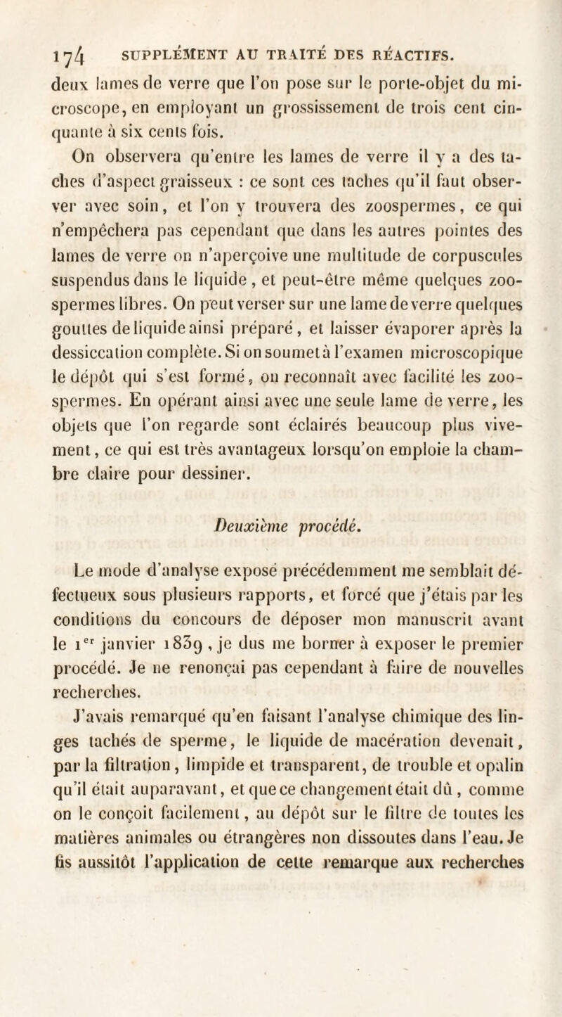 deux lames de verre que l’on pose sur le porie-objet du mi¬ croscope, en employant un {jrossissemeni de trois cent cin¬ quante à six cents fois. On observera qu’entre les lames de verre il y a des ta¬ ches d’aspect graisseux : ce sont ces taches (ju’il faut obser¬ ver avec soin, et l’on y trouvera des zoospermes, ce qui n’empêchera pas cependant que dans les autres pointes des lames de verre on n’aperçoive une multitude de corpuscules suspendus dans le liquide, et peut-être même quelques zoo¬ spermes libres. On peut verser sur une lame de verre quelques gouttes de liquide ainsi préparé, et laisser évaporer après la dessiccation complète. Si on soumet à l’examen microscopique le dépôt qui s’esi formé, ou reconnaît avec facilité les zoo- spermes. En opérant ainsi avec une seule lame de verre, les objets que l’on regarde sont éclairés beaucoup plus vive¬ ment, ce qui est très avantageux lorsqu’on emploie la cham¬ bre claire pour dessiner. Deuxième procédé. Le mode d’analyse exposé précédemment me semblait dé¬ fectueux sous plusieurs rapports, et forcé que j’étais par les conditions du concours de déposer mon manuscrit avant le 1®' janvier iSSq , je dus me borner à exposer le premier procédé. Je ne renonçai pas cependant à faire de nouvelles recherches. J’avais remarqué qu’en faisant l’analyse chimique des lin¬ ges tachés de sperme, le liquide de macération devenait, par la filtration, limpide et transparent, de trouble et opalin qu’il était auparavant, et que ce changement était dû , comme on le conçoit facilement, au dépôt sur le filtre de tontes les matières animales ou étrangères non dissoutes dans l’eau. Je fis aussitôt l’application de cette remarque aux recherches