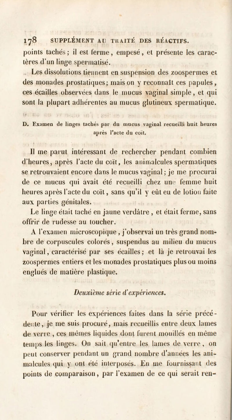 points tachés; il est ferme, empesé, et présente les carac¬ tères d’un linge speianaiisé. Les dissolutions tiennent en suspension des zoospermes et des monades prostatiques; maison y reconnaît ces papules, ces écailles observées dans le mucus vaginal simple, et qui sont la plupart adhérentes au mucus glutineux spermatique. D. Examen de linges tachés par du mucus vaginal recueilli huit heures après l’acte du coït. Il me parut intéressant de rechercher pendant combien d’heures, après l’acte du coït, les animalcules spermatiques se retrouvaient encore dans le mucus vaginal ; je me procurai de ce mucus qui avait été recueilli chez um- femme huit heures après l’acte du coït, sans qu’il y eût eu de lotion faite aux parties génitales. Le linge était taché en jaune verdâtre, et était ferme, sans offrir de rudesse au toucher. A l’examen microscopique , j’observai un très grand nom¬ bre de corpuscules colorés, suspendus au milieu du mucus vaginal, caractéi isé par ses écailles ; et là je retrouvai les zoospermes entiers et les monades pi ostatiques plus ou moins englués de matière plastique. Deuxieme série d’expériences. Pour vérifier les expériences faites dans la série précé¬ dente, je me suis procuré, mais recueillis entre deux lames de verre , ces mêmes liquides dont furent mouiliés en même tenq)s les linges. On sait (lu’enire les lames de verre, on peut conserver pendant un grand nombre d’années les ani¬ malcules qui y ont été interposés. En me fournissant des points de comparaison, par l’examen de ce qui serait ren-