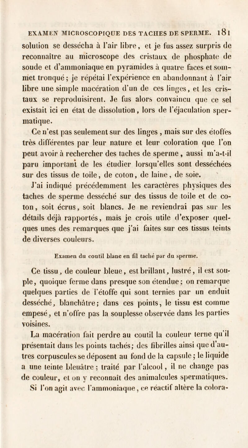 solution se dessécha à l’air libre, et je fus assez surpris de reconnaître au microscope des cristaux de phosphate de soude et d’ammoniaque en pyramides à quatre faces et som¬ met tronqué ; je répétai l’expérience en abandonnant à l’air libre une simple macération d’un de ces lin^jes, et les cris¬ taux se reproduisirent. Je fus alors convaincu que ce sel existait ici en état de dissolution, lors de l’éjaculation sper¬ matique. Ce n’est pas seulement sur des linjjes , mais sur des étoffes très différentes par leur nature et leur coloration que l’on peut avoir à rechercher des taches de sperme, aussi m’a-t-il paru important de les étudier lorsqu’elles sont desséchées sur des tissus de toile, de coton, de laine, de soie. J’ai indiqué précédemment les caractères physiques des taches de sperme desséché sur des tissus de toile et de co¬ ton, soit écrits, soit blancs. Je ne reviendrai pas sur les détails déjà rapportés, mais je crois utile d’exposer quel¬ ques unes des remarques que j’ai faites sur ces tissus teints de diverses couleurs. Examen du coutil blanc en tll taché par du sperme. Ce tissu, de couleur bleue, est brillant, lustré, il est sou¬ ple, quoique ferme dans presque son étendue; on remarque quelques parties de l’étoffe qui sont ternies par un enduit desséché, blanchâtre; dans ces points, le tissu est comme empesé, et n’offre pas la souplesse observée dans les parties voisines. La macération fait perdre au coutil la couleur terne qu’il présentait dans les points tachés; des fibrilles ainsi que d’au¬ tres corpuscules se déposent au fond de la capsule; le liquide a une teinte bleuâtre ; traité par l’alcool, il ne change pas de couleur, et on y reconnaît des animalcules spermati{|ues. Si l’on agit avoe, l’ammoniaque, ce réactif altère la colora-