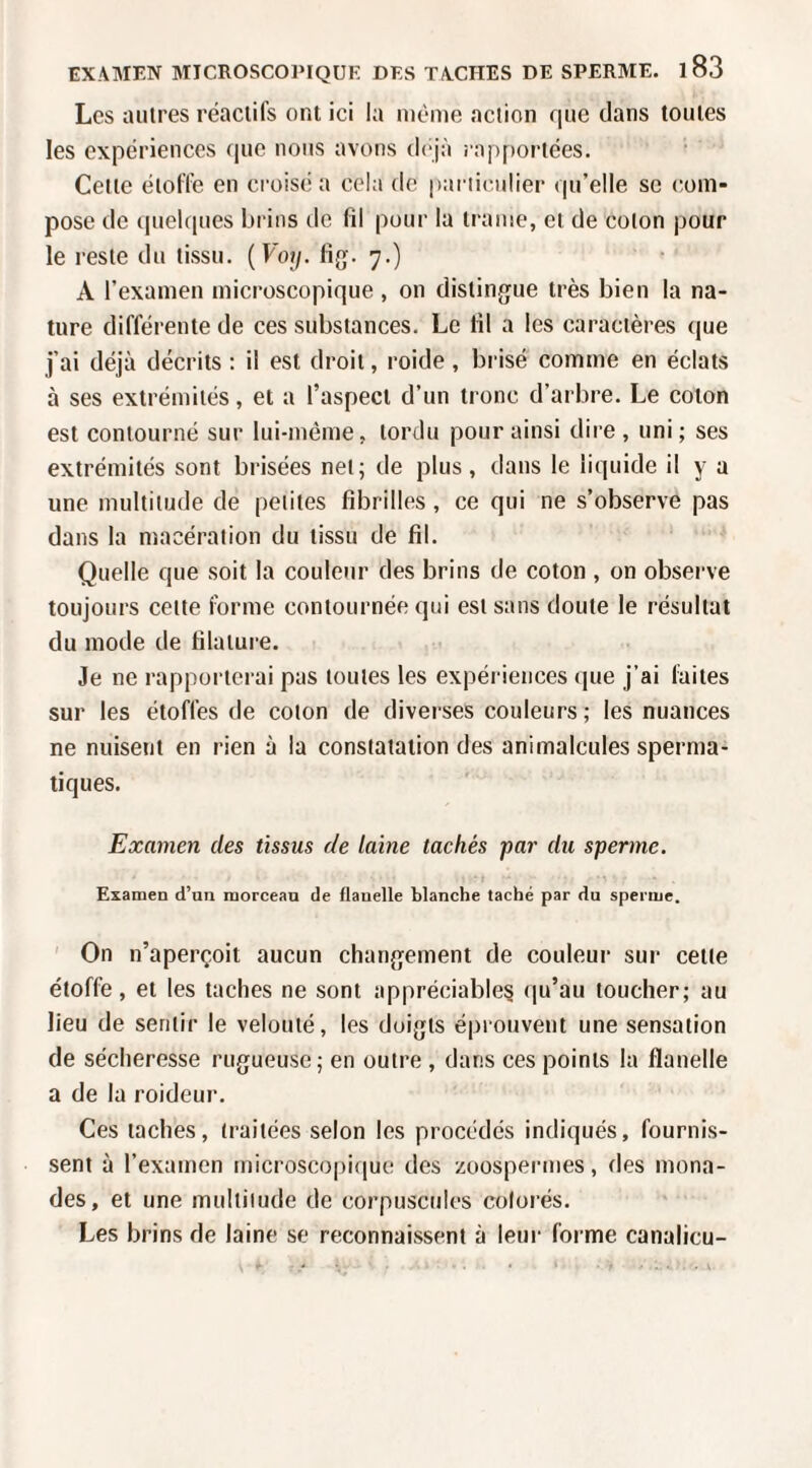 Les autres réactifs ont ici la même action que dans toutes les expériences que nous avons d('jà rapportées. Celte étoffe en croisé a cela de pariicailier qu’elle se com¬ pose de cpielques brins tic fil pour la trame, et de coton pour le reste du tissu. {Voy. fig. 7.) A l’examen microscopique , on distinjjue très bien la na¬ ture différente de ces substances. Le fil a les caractères que j’ai déjà décrits : il est droit, roide , brisé comme en éclats à ses extrémités, et a l’aspect d’un tronc d’arbre. Le coton est contourné sur lui-méme, tordu pour ainsi dire, uni; ses extrémités sont brisées net; de plus, dans le liquide il y a une multitude de petites fibrilles , ce qui ne s’observe pas dans la macération du tissu de fil. Quelle que soit la couleur des brins de coton , on observe toujours celte forme contournée qui est sans doute le résultat du mode de filature. Je ne rappoi’terai pas toutes les expériences (jue j’ai laites sur les étoffes de colon de diverses couleurs; les nuances ne nuisent en rien à la constatation des animalcules sperma¬ tiques. Examen des tissus de laine tachés par du sperme. Examen d’un morceau de flauelle blanche taché par du sperme. ' On n’aperçoit aucun chan(jement de couleur sur cette étoffe, et les taches ne sont appréciable? qu’au toucher; au lieu de sentir le velouté, les doigts éprouvent une sensation de sécheresse rugueuse; en outre , dans ces points la flanelle a de la roideur. Ces taches, traitées selon les procédés indiqués, fournis¬ sent à l’examen microscopitiue des zoospermes, des mona¬ des, et une multitude de corpuscules colorés. Les brins de laine se reconnaissent à leur forme canalicu-