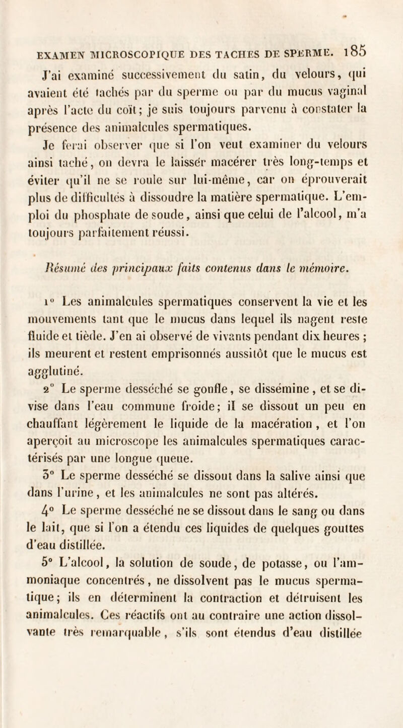J’ai examine successivement du salin, du velours, (jui avaient été lâchés par du sperme ou par du mucus vaginal après l’acte du coït; je suis toujours parvenu à constater la présence des animalcules spermatiques. Je ferai observer que si l’on veut examiner du velours ainsi taché, on devra le laissée macérer très long-temps et éviter qu’il ne se roule sur lui-même, car on éprouverait plus do dilficullés à dissoudre la matière spermatique. L’em¬ ploi du phosphate de soude, ainsi que celui de l’alcool, m’a toujours parlailement réussi. Résumé des principaux faits contenus dans le mémoire. 1“ Les animalcules spermatiques conservent la vie et les mouvements tant que le mucus dans lequel ils nagent reste fluide et tiède. J’en ai observé de vivants pendant dix heures ; ils meurent et restent emprisonnés aussitôt que le mucus est agglutiné. 2 Le sperme desséché se gonfle, se dissémine , et se di¬ vise dans l’eau commune froide; il se dissout un peu en chauffant légèrement le liquide de la macération , et l’on aperçoit au microscope les animalcules spermatiques carac¬ térisés par une longue (lueue. 3° Le sperme desséché se dissout dans la salive ainsi que dans l’urine, et les animalcules ne sont pas altérés. 4° Le sperme desséché ne se dissout dans le sang ou dans le lait, que si l’on a étendu ces liquides de quelques gouttes d’eau distillée. 5® L’alcool, la solution de soude, de potasse, ou l’am¬ moniaque concentrés, ne dissolvent pas le mucus sperma¬ tique; ils en déterminent la contraction et détruisent les animalcules. Ces réactifs ont au contraire une action dissol¬ vante très remarquable, s’ils sont étendus d’eau distillée