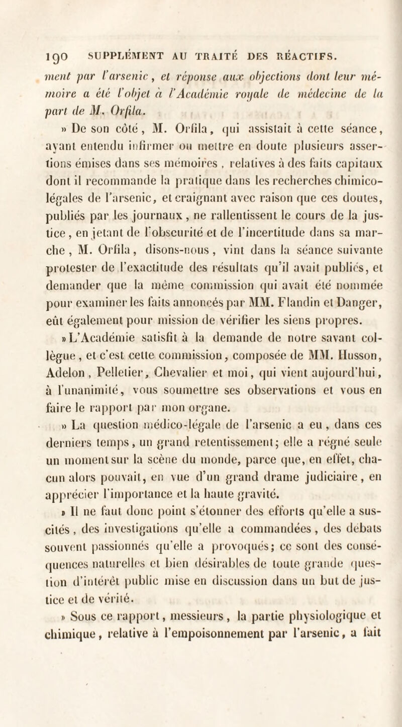 ment par l’arsenic, el réponse aux ohjcclïons dont leur mé¬ moire a été l’ohjel à l’Académie roijale de médecine de la part de i]/. Or/i/a. » De son côté, 31. Orlila, (jui assistait ù celte séance, ayant enleiKlii iiiHrmer ou ineilre en doute plusieurs asser¬ tions émises dans ses mémoires , relatives à des faits capitaux dont il recommande la pratique dans les recherclies chimico- légales de l’arsenic, et craignant avec raison que ces doutes, publiés par les journaux , ne rallentissent le cours de la jus¬ tice , en jetant de l'obscurité et de rincertilude dans sa mar¬ che , 31. Orlila, disons-nous, vint dans la séance suivante protester de l’exactitude des résultats qu’il avait publiés, et demander que la même commission qui avait été nommée pour examiner les faits annoncés par 3131. Flandin et Danger, eût également pour mission de vérifier les siens propres. «L’Académie satisfit à la demande de notre savant col¬ lègue , et c'est celle commission, composée de 3131. Husson, Adelon , Pelletier, Chevalier et moi, qui vient aujourd'hui, à funanimilé, vous soumettre ses observations et vous en faire le rapport par mon organe. « La question médico-légale de l’arsenic a eu , dans ces derniers temps, un gi'and retentissement; elle a régné seule un moment sur la scène du monde, parce que, en effet, cha¬ cun alors pouvait, en vue d’un grand drame judiciaire, en apprécier l'importance et la haute gravité. I 11 ne faut donc point s’étonner des efforts qu’elle a sus¬ cités , des investigations (|u’elle a commandées , des débats souvent passionnés qu’elle a provo(iués; ce sont des consé¬ quences naturelles et bien désirables de toute grande ques¬ tion d’intérêt i)ublic mise en discussion dans un but de jus¬ tice et de vérité. » Sous ce rapport, messieurs , la partie physiologique et chimique, relative à rempoisonnement par l’arsenic, a fait