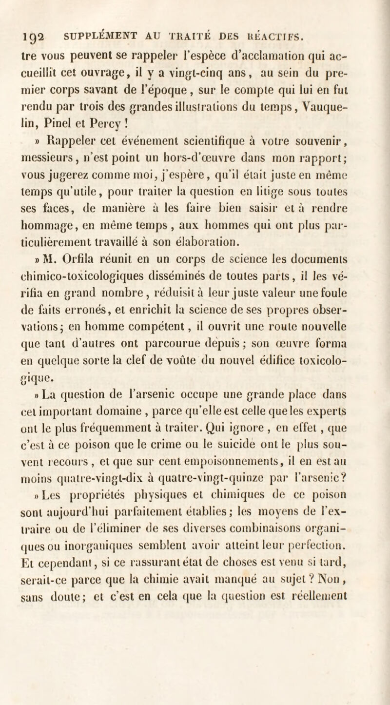 Ire vous peuvent se rappeler l’espèce d’acclamaiion qui ac¬ cueillit cet ouvrage, il y a vingt-cinq ans, au sein du pre¬ mier corps savant de l’époque, sur le compte qui lui en fut rendu par trois des grandes illustrations du temps, Vauque- lin, Pinel et Percy ! » Rappeler cet événement scientifique à votre souvenir, messieurs, n’est point un hois-d’œuvre dans mon rapport; vous jugerez comme moi, j’espère, qu’il était juste en même temps qu’utile, pour traiter la question en litige sous toutes ses lùces, de manière à les faire bien saisir et à rendre hommage, en même temps , aux hommes qui ont plus par¬ ticulièrement travaillé à son élaboration. » M. Orfila réunit en un corps de science les documents chimico-toxicologiques disséminés de toutes parts, il les vé¬ rifia en grand nombre, réduisit à leur juste valeur une foule de faits erronés, et enrichit la science de ses propres obser¬ vations; en homme compétent, il ouvrit une route nouvelle que tant d’autres ont parcourue depuis ; son oeuvre forma en quelque sorte la clef de voûte du nouvel édifice toxicolo¬ gique. » La question de l’arsenic occupe une grande place dans cel important domaine , parce qu’elle est celle que les experts ont le plus fréquemment à traiter. Qui ignore , en effet, que c’est à ce poison que le crime ou le suicide ont le plus sou¬ vent recours, et que sur cent empoisonnements, il en estait moins quatre-vingt-dix à quatre-vingt-quinze par l’arsenic? B Les propriétés physiques et chimiques de ce poison sont aujourd’hui parfaitement établies ; les moyens de l’ex¬ traire ou de l’éliminer de ses diverses combinaisons organi- (juesou inorganiques semblent avoir atteint leur perfection. Et cependant, si ce rassurant état de choses est venu si tard, serait-ce parce que la chimie avait manqué au sujet ? Non , sans doute; et c’est en cela (pie la (jiiestion est réellement
