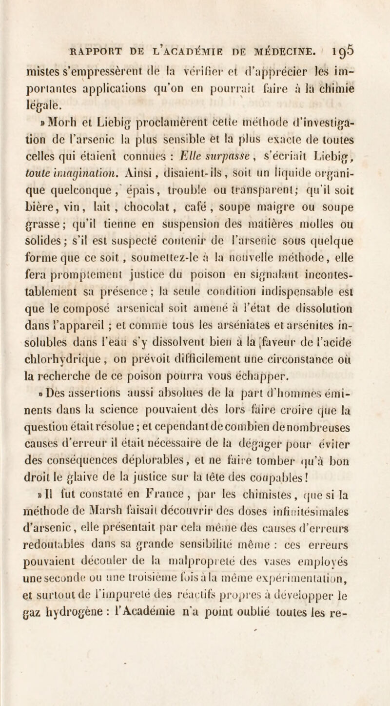 misies s’empressèrent (le la vérifier et d’apprécier les iin- poriantes applicaiions qn’on en pourrait Caire à la chiînie légale. » Morli et Liebig proclamèrent cetîe méthode d’investiga¬ tion de l’arsenic la plus sensible et la plus exacte de toutes celles qui étaient connues : Elle surpasse , s’écriait Liebig, toute hnncjhiaùon. Ainsi, disaient-ils, soit un liquide organi¬ que quelconque épais, trouble ou transparent; qu’il soit bière, vin, lait, chocolat, café, soupe maigre ou soupe grasse ; qu’il tienne en suspension des matières molles ou solides; s’il est suspecté contenir de l’arsenic sous quelque forme que ce soit, soumeltez-lc à la nouvelle méthode, elle fera promptement justice du poison en signalant incontes¬ tablement sa présence ; la seule condition indispensable est que le compose arsenical soit amené à l’état de dissolution dans l’appareil ; et comme tous les arséniates etarsénites in¬ solubles dans l’eau s’y dissolvent bien à la ^faveur de l’acide chlorhydrique , on prévoit difficilement une circonstance où la recherche de ce poison pourra vous échapper. O Des assertions aussi absolues delà part d’hommes émi¬ nents dans la science pouvaient dès lors faire croire que lu question était résolue ; et cependant de condjien de nombreuses causes d’erreur il était nécessaire de la dégager pour éviter des conséquences déplorables, et ne laiie tomber qu’à bon droit le glaive de la justice sur la tête des coupables! dII fut constaté en France, par les chimistes, (|uesi la méthode de Marsh faisait découvrir dos doses infinitésimales d’arsenic, elle présentait par cela même des causes d’erreurs redoutables dans sa grande sensibilité même : ces erreurs pouvaient découler de la malpropreté des vases employés une seconde ou une troisième fois à la même expérimentation, et surtout de l’impureté des réactifs propres à développer le gaz hydrogène : l’Académie n’a point oublié toutes les re-